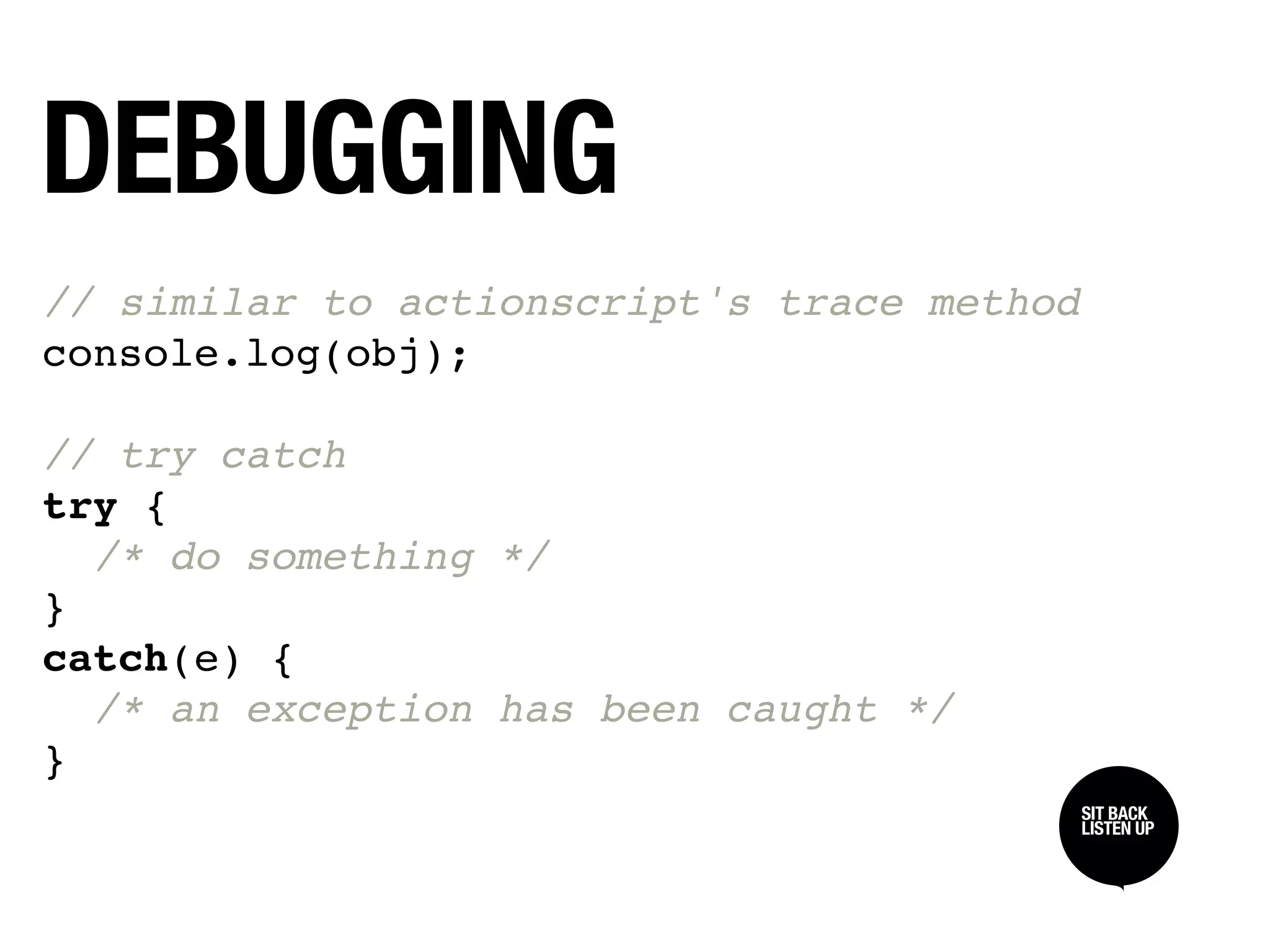 DEBUGGING
// similar to actionscript's trace method
console.log(obj);

// try catch
try {
  /* do something */
}
catch(e) {
  /* an exception has been caught */
}
                                            SIT BACK /
                                            SIT BACK
                                            LISTEN UP
                                            LISTEN UP
 