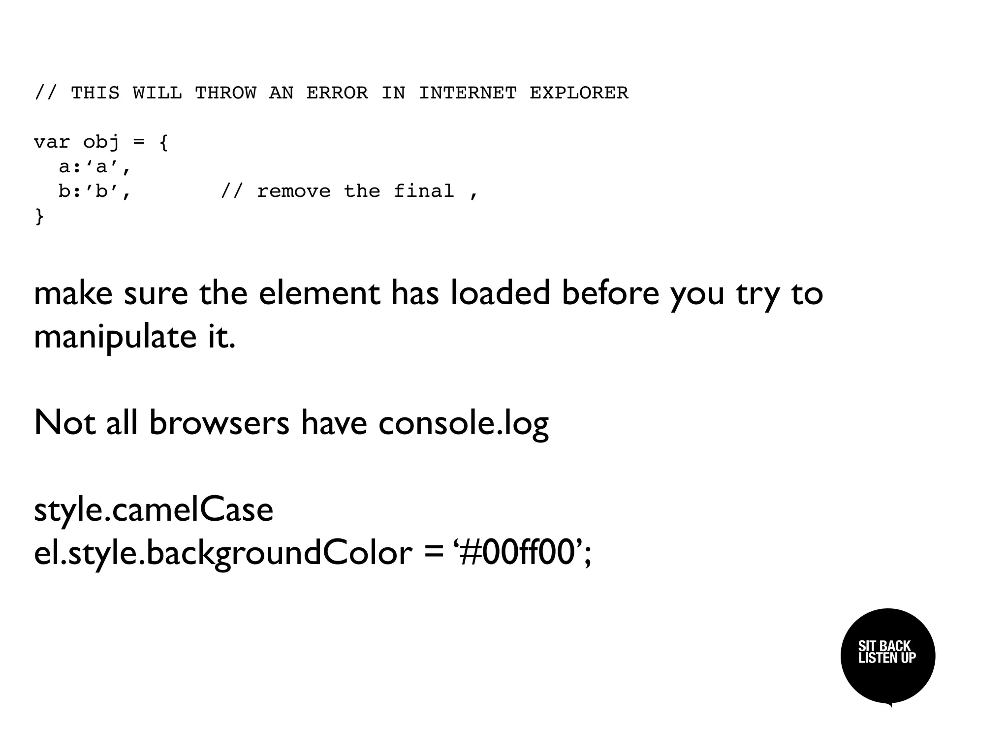 // THIS WILL THROW AN ERROR IN INTERNET EXPLORER

var obj = {
  a:‘a’,
  b:’b’,      // remove the final ,
}



make sure the element has loaded before you try to
manipulate it.

Not all browsers have console.log

style.camelCase
el.style.backgroundColor = ‘#00ff00’;

                                                     SIT BACK /
                                                     SIT BACK
                                                     LISTEN UP
                                                     LISTEN UP
 