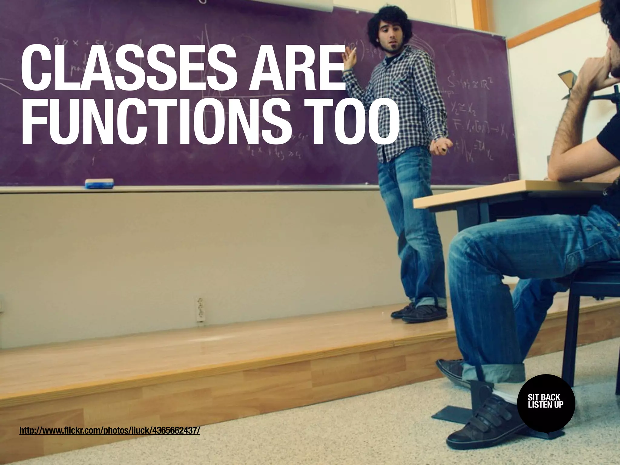 CLASSES ARE
FUNCTIONS TOO



                                                 SIT BACK /
                                                 SIT BACK
                                                 LISTEN UP
                                                 LISTEN UP

http://www.flickr.com/photos/jiuck/4365662437/
 