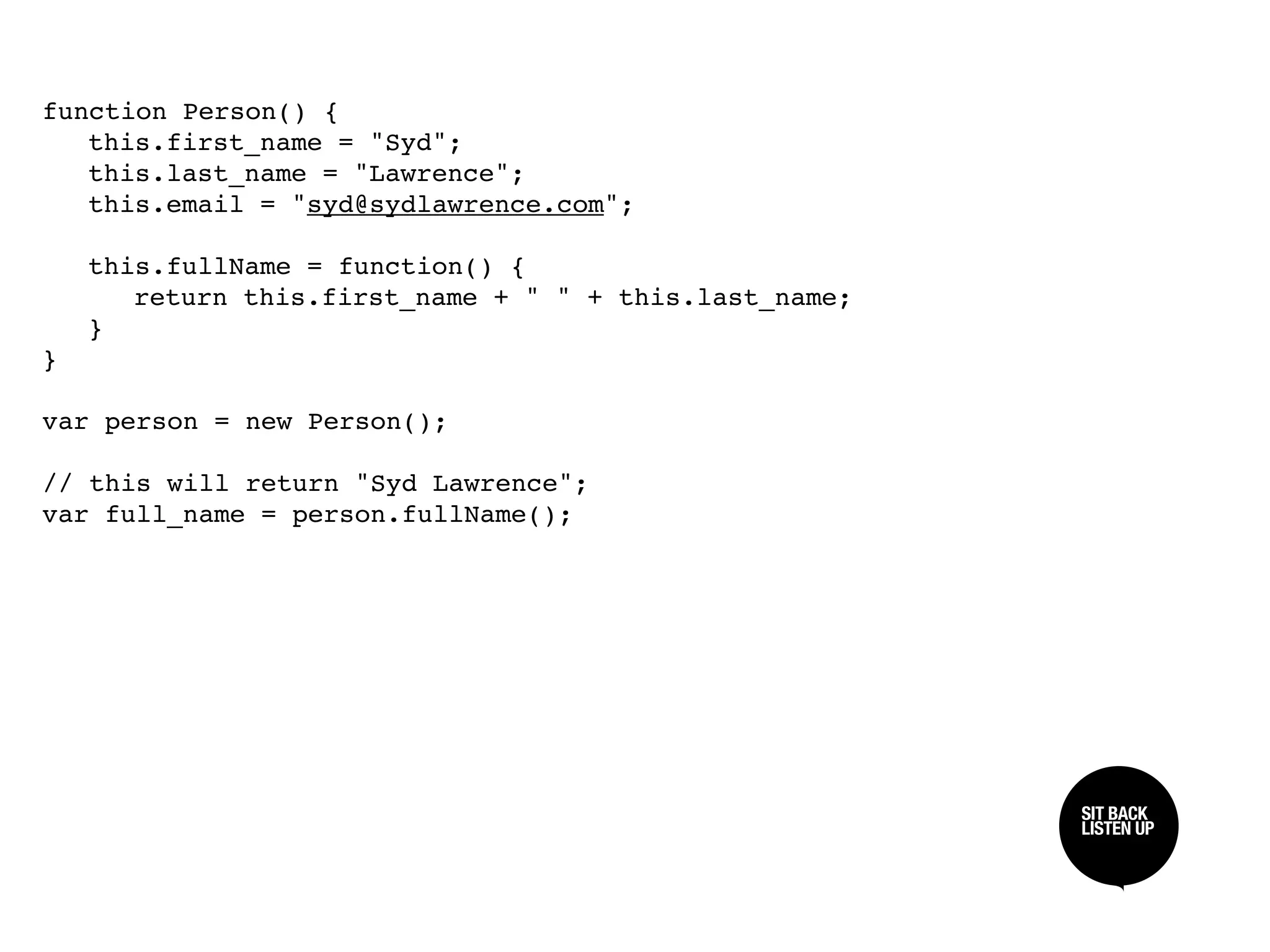 function Person() {

 this.first_name = "Syd";

 this.last_name = "Lawrence";

 this.email = "syd@sydlawrence.com";


 this.fullName = function() {

 
 return this.first_name + " " + this.last_name;

 }
}

var person = new Person();

// this will return "Syd Lawrence";
var full_name = person.fullName();




                                                     SIT BACK /
                                                     SIT BACK
                                                     LISTEN UP
                                                     LISTEN UP
 