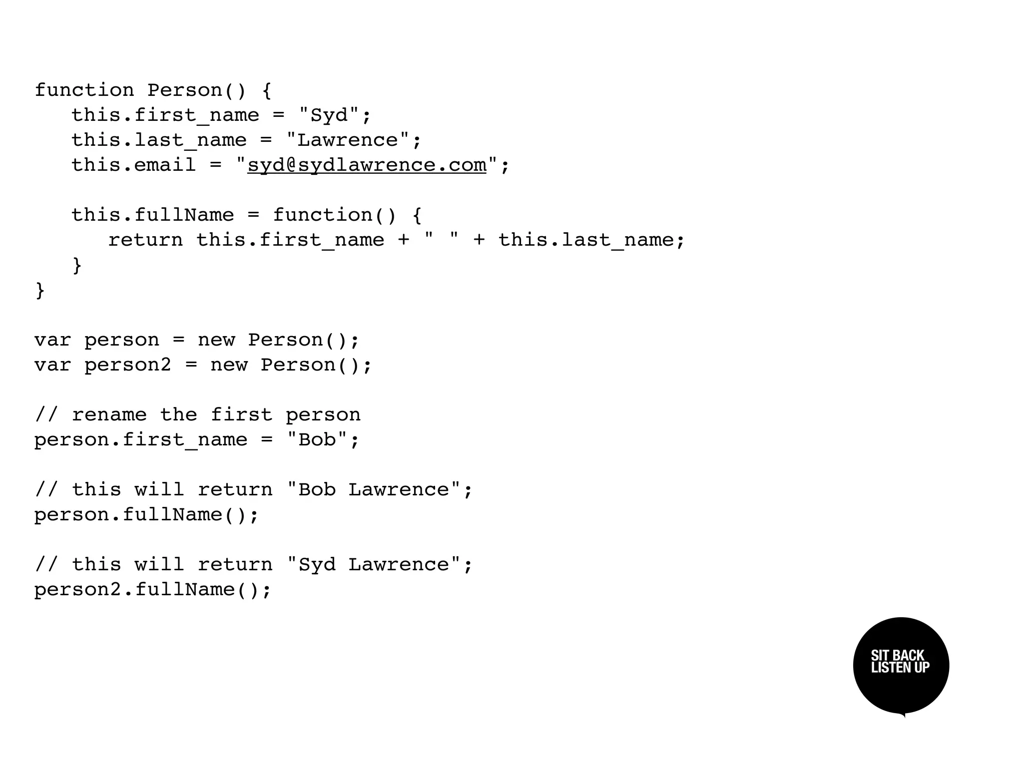 function Person() {

 this.first_name = "Syd";

 this.last_name = "Lawrence";

 this.email = "syd@sydlawrence.com";


 this.fullName = function() {

 
 return this.first_name + " " + this.last_name;

 }
}

var person = new Person();
var person2 = new Person();

// rename the first person
person.first_name = "Bob";

// this will return "Bob Lawrence";
person.fullName();

// this will return "Syd Lawrence";
person2.fullName();

                                                     SIT BACK /
                                                     SIT BACK
                                                     LISTEN UP
                                                     LISTEN UP
 