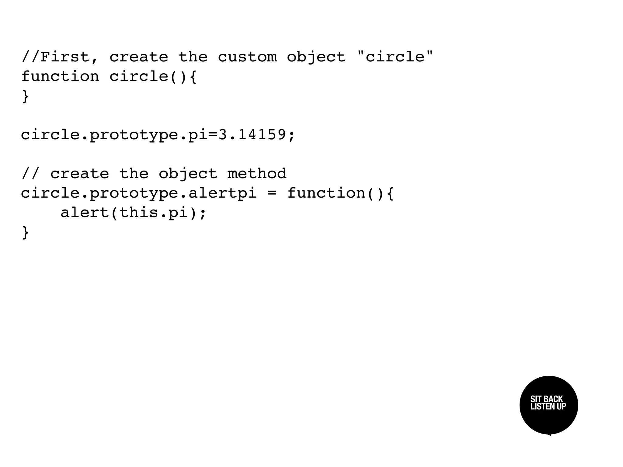 //First, create the custom object "circle"
function circle(){
}

circle.prototype.pi=3.14159;

// create the object method
circle.prototype.alertpi = function(){
    alert(this.pi);
}




                                             SIT BACK /
                                             SIT BACK
                                             LISTEN UP
                                             LISTEN UP
 