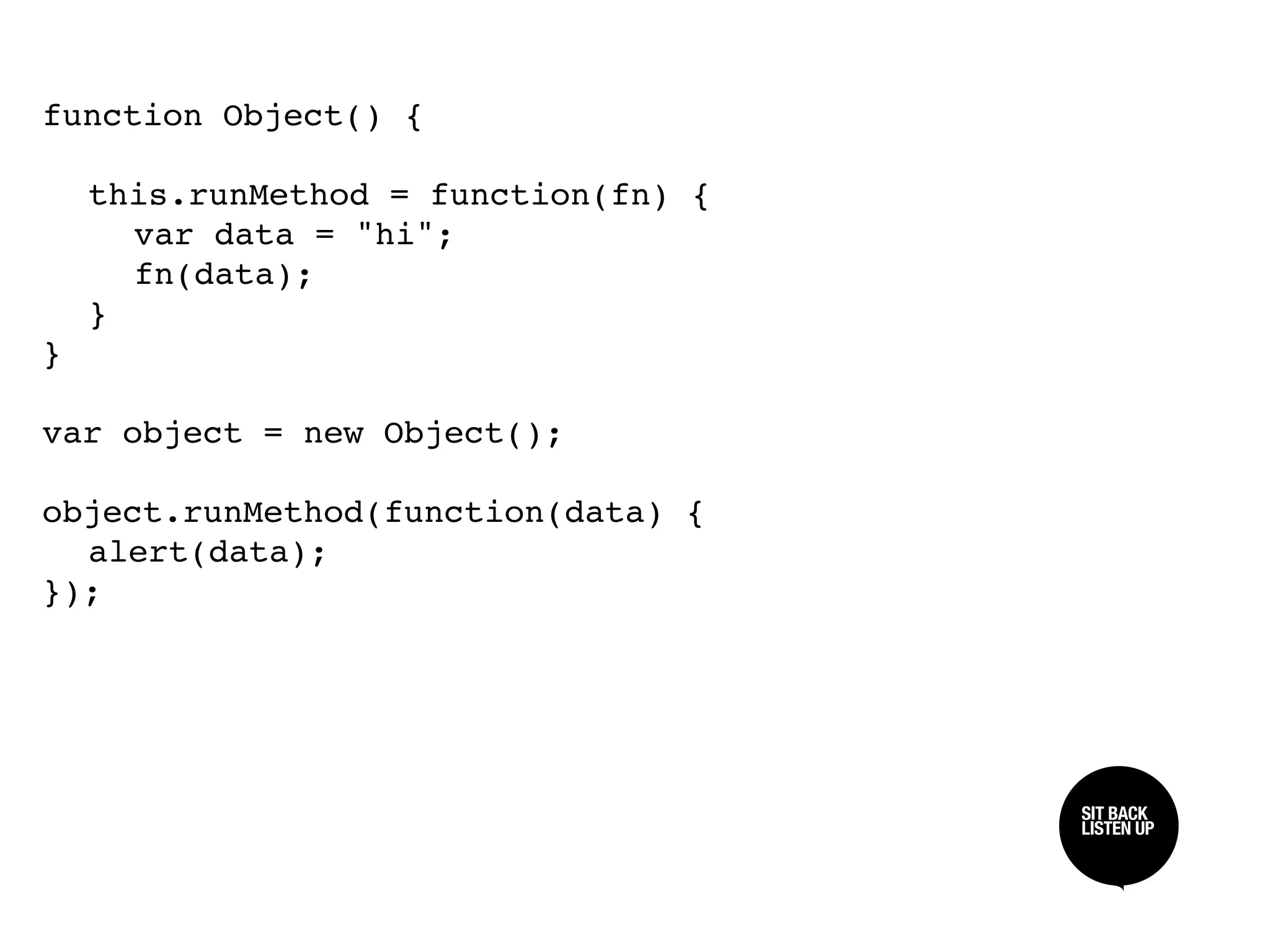 function Object() {


 this.runMethod = function(fn) {

 
 var data = "hi";

 
 fn(data);

 }
}

var object = new Object();

object.runMethod(function(data) {

 alert(data);
});




                                    SIT BACK /
                                    SIT BACK
                                    LISTEN UP
                                    LISTEN UP
 