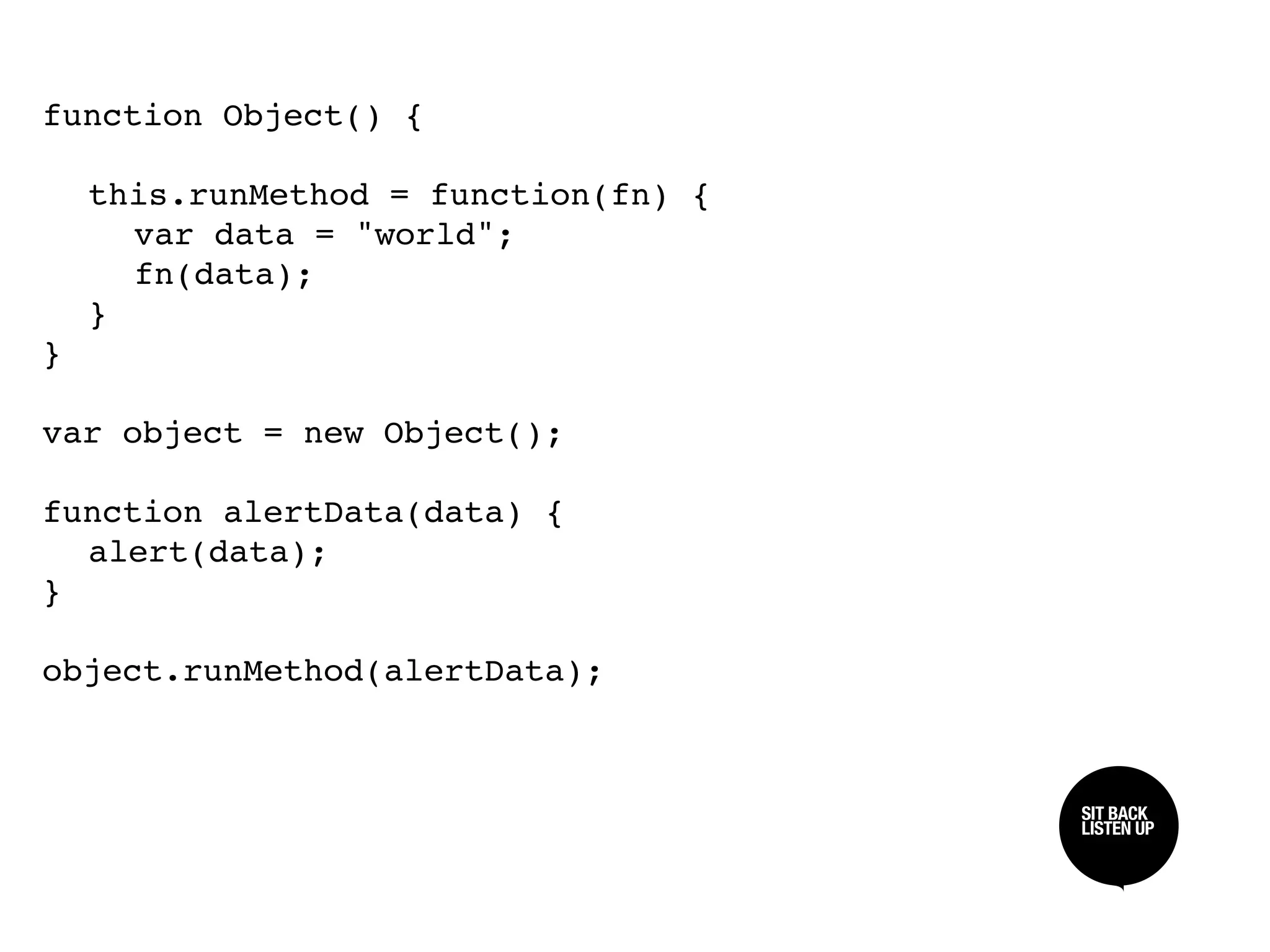 function Object() {


 this.runMethod = function(fn) {

 
 var data = "world";

 
 fn(data);

 }
}

var object = new Object();

function alertData(data) {

 alert(data);
}

object.runMethod(alertData);


                                    SIT BACK /
                                    SIT BACK
                                    LISTEN UP
                                    LISTEN UP
 