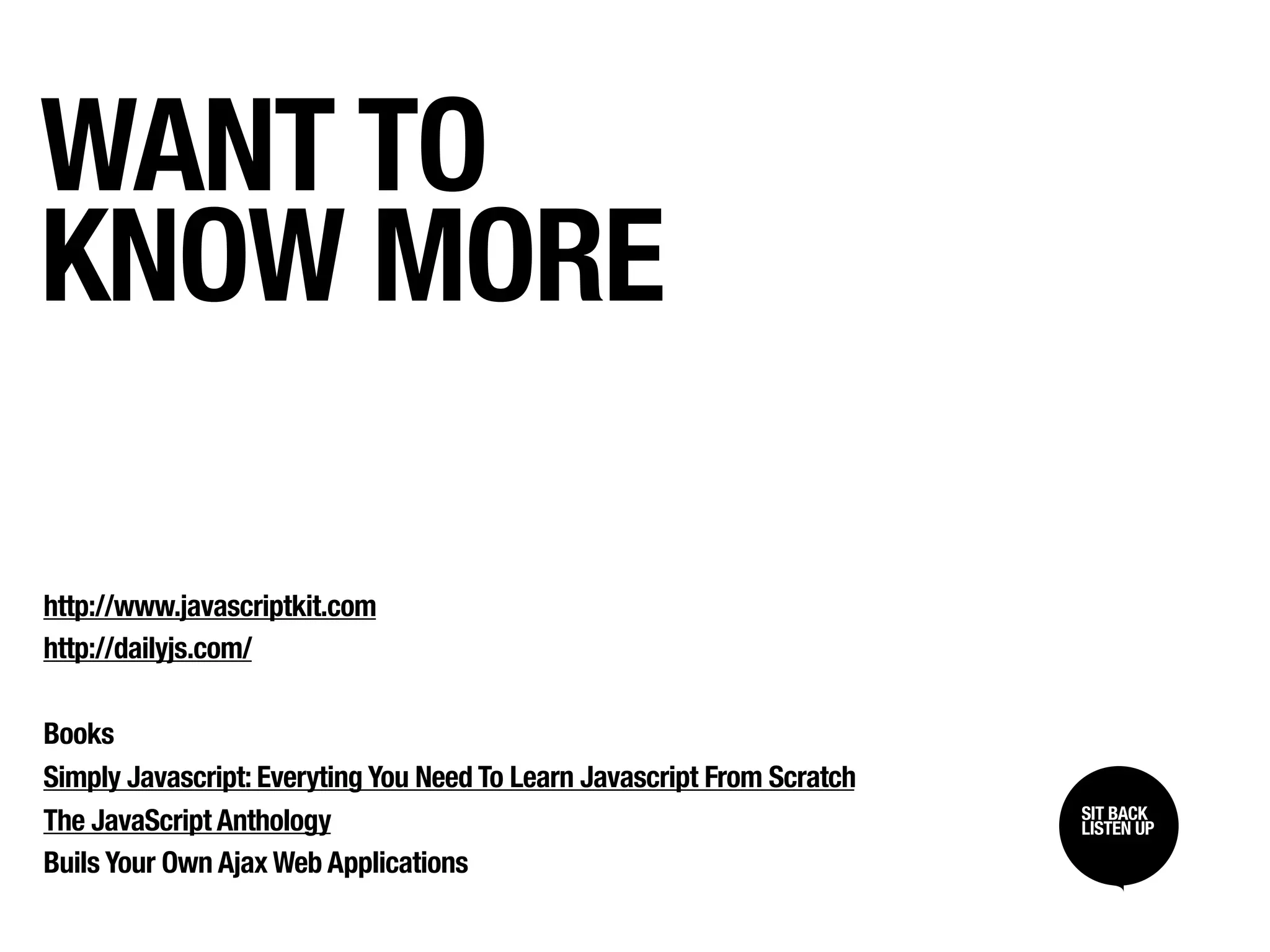 WANT TO
KNOW MORE

http://www.javascriptkit.com
http://dailyjs.com/

Books
Simply Javascript: Everyting You Need To Learn Javascript From Scratch
                                                                         SIT BACK /
                                                                         SIT BACK
The JavaScript Anthology                                                 LISTEN UP
                                                                         LISTEN UP

Buils Your Own Ajax Web Applications
 