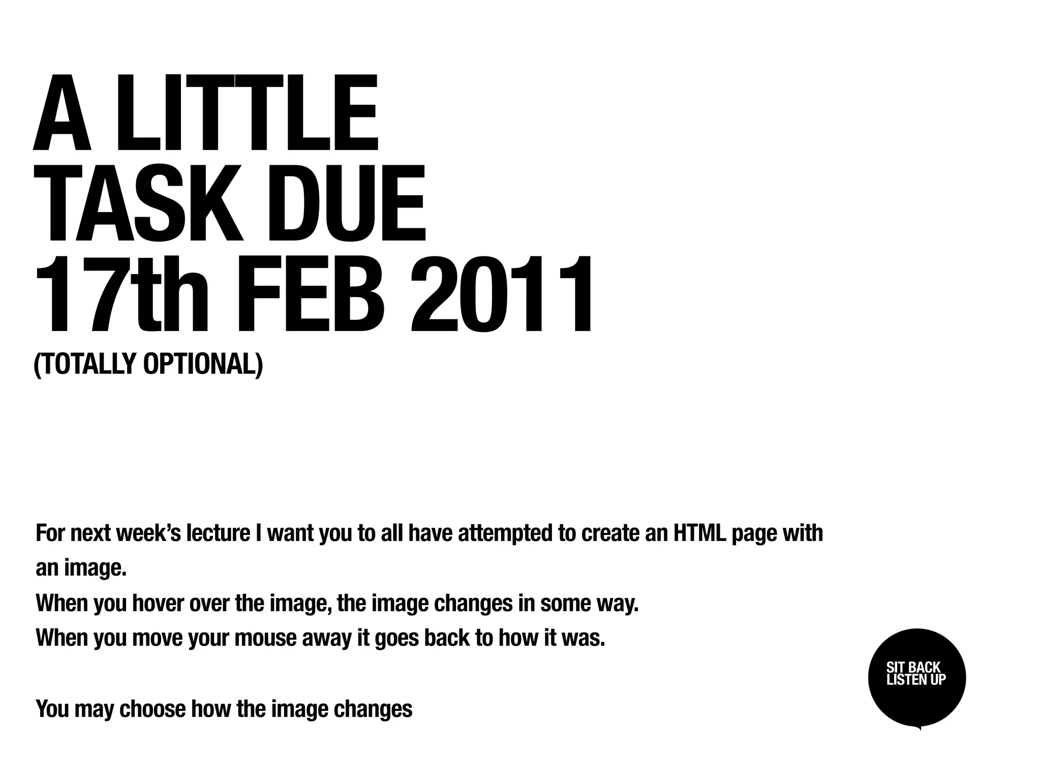 A LITTLE
TASK DUE
17th FEB 2011
(TOTALLY OPTIONAL)




For next week’s lecture I want you to all have attempted to create an HTML page with
an image.
When you hover over the image, the image changes in some way.
When you move your mouse away it goes back to how it was.
                                                                                       SIT BACK /
                                                                                       SIT BACK
                                                                                       LISTEN UP
                                                                                       LISTEN UP

You may choose how the image changes
 