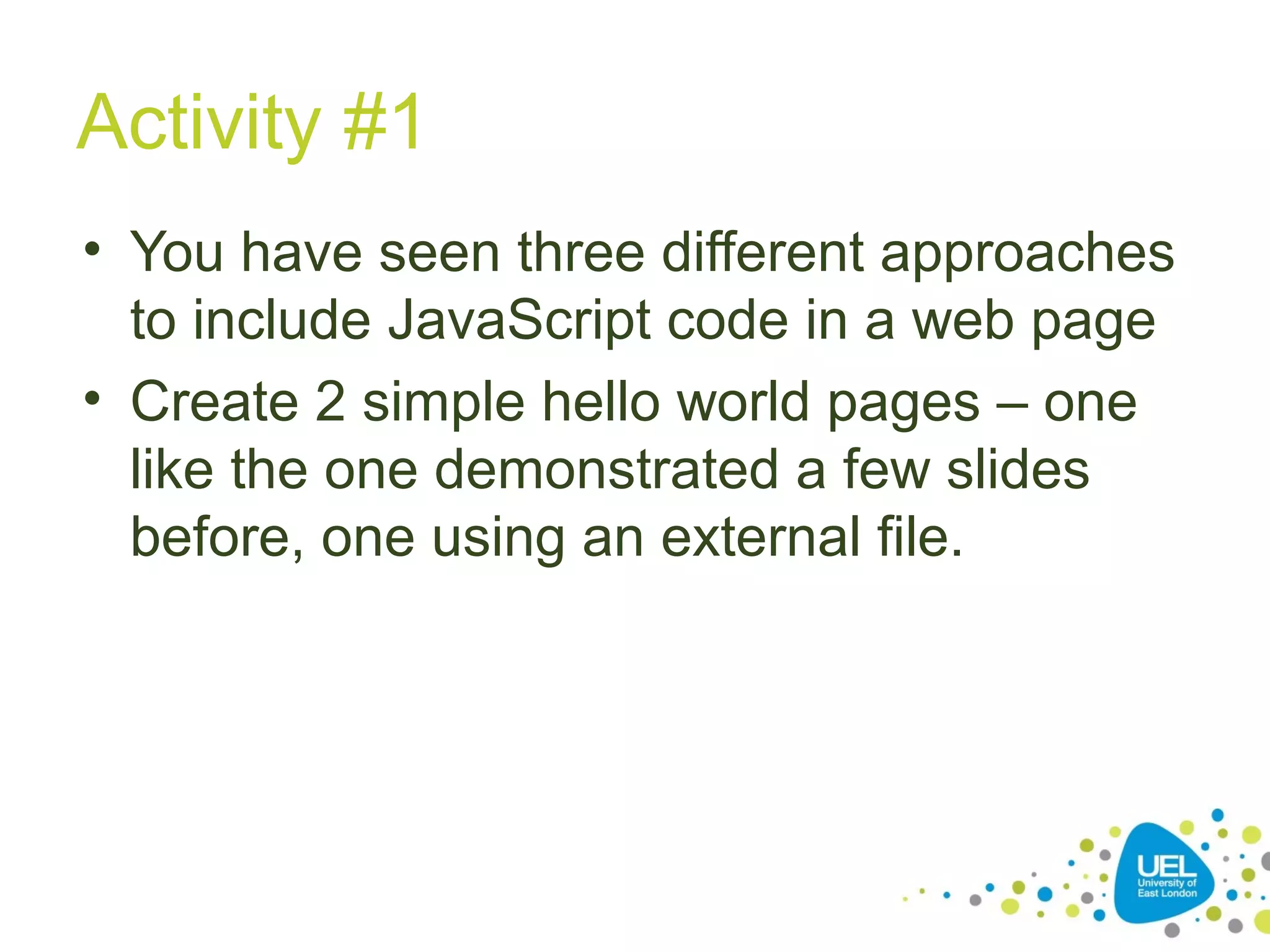 Activity #1
• You have seen three different approaches
to include JavaScript code in a web page
• Create 2 simple hello world pages – one
like the one demonstrated a few slides
before, one using an external file.
 