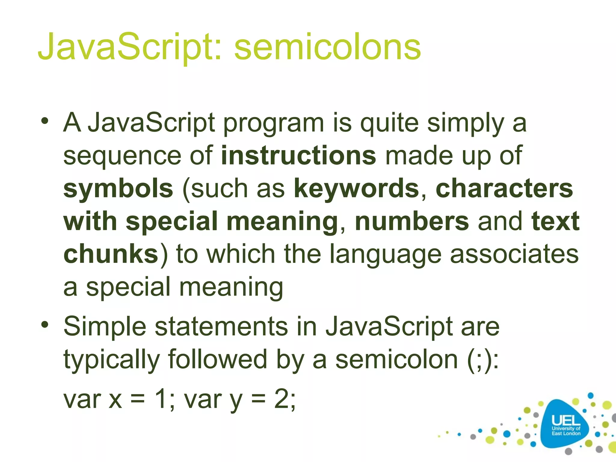JavaScript: semicolons
• A JavaScript program is quite simply a
sequence of instructions made up of
symbols (such as keywords, characters
with special meaning, numbers and text
chunks) to which the language associates
a special meaning
• Simple statements in JavaScript are
typically followed by a semicolon (;):
var x = 1; var y = 2;
 