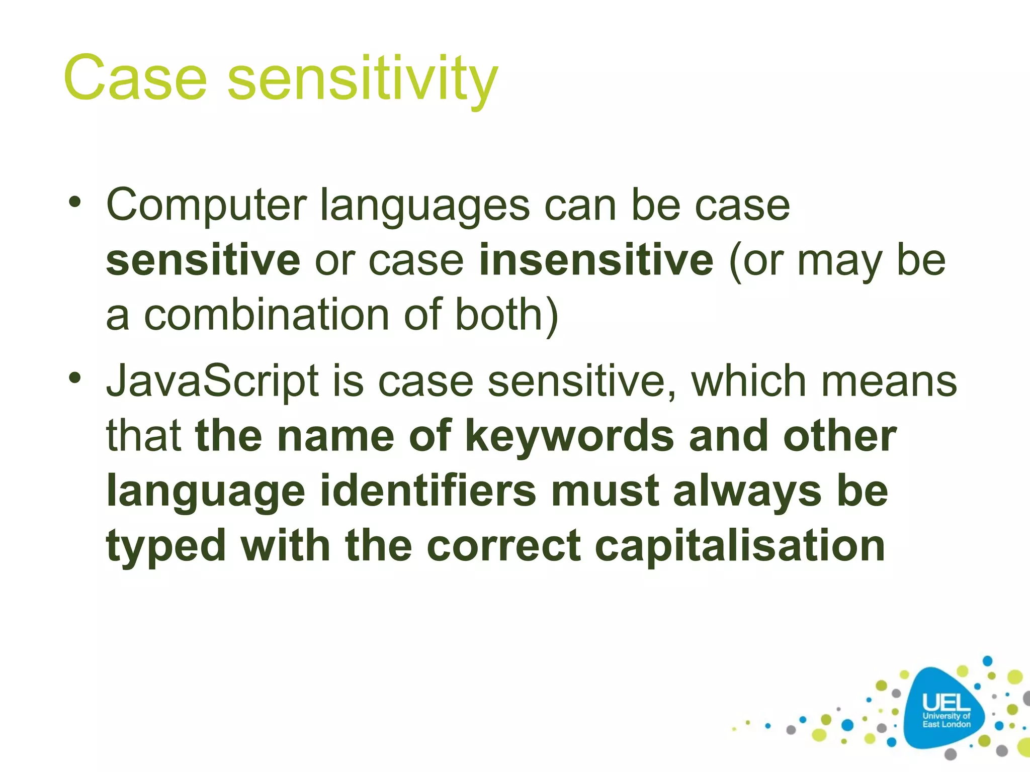 Case sensitivity
• Computer languages can be case
sensitive or case insensitive (or may be
a combination of both)
• JavaScript is case sensitive, which means
that the name of keywords and other
language identifiers must always be
typed with the correct capitalisation
 