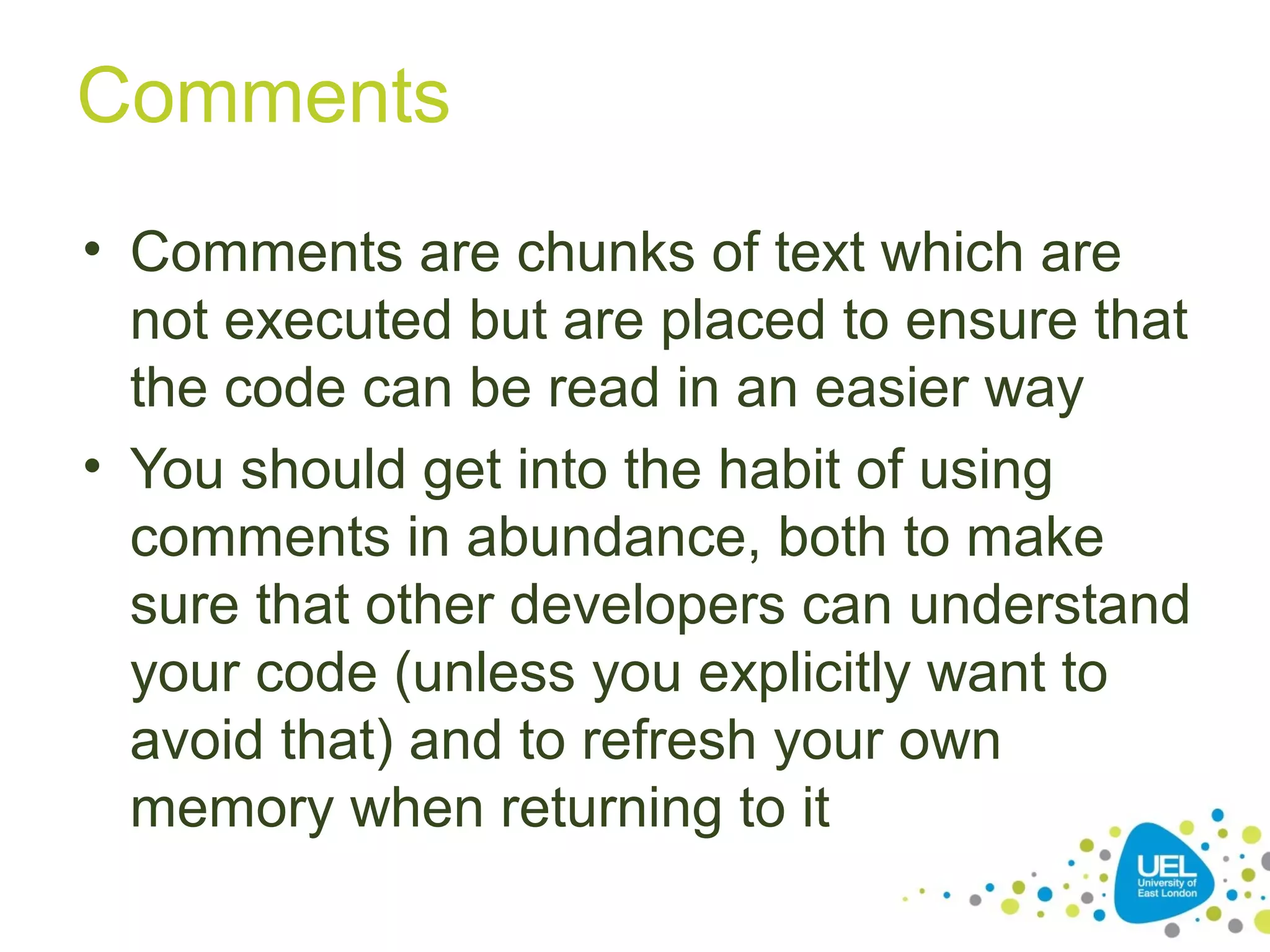 Comments
• Comments are chunks of text which are
not executed but are placed to ensure that
the code can be read in an easier way
• You should get into the habit of using
comments in abundance, both to make
sure that other developers can understand
your code (unless you explicitly want to
avoid that) and to refresh your own
memory when returning to it
 