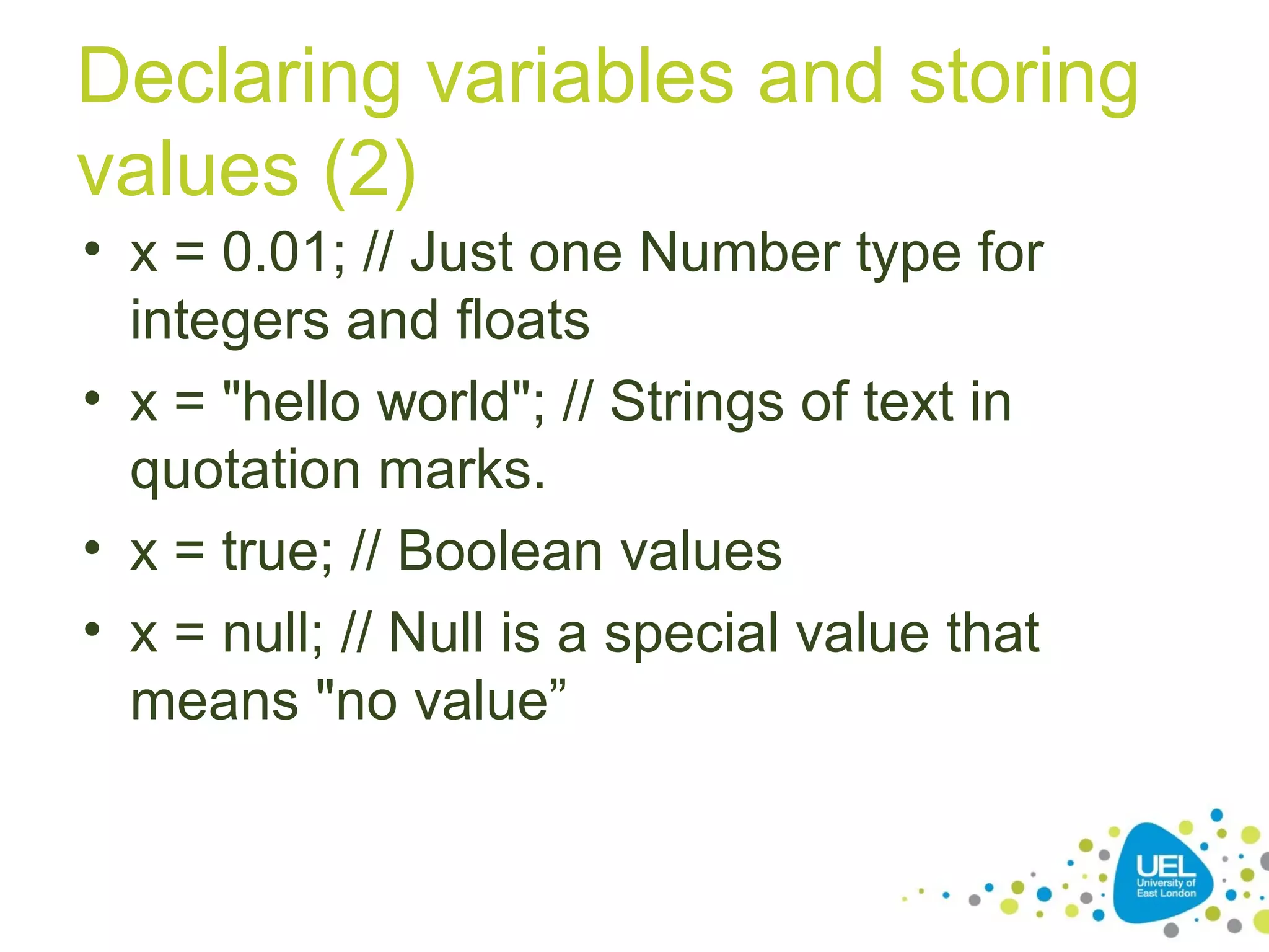 Declaring variables and storing
values (2)
• x = 0.01; // Just one Number type for
integers and floats
• x = "hello world"; // Strings of text in
quotation marks.
• x = true; // Boolean values
• x = null; // Null is a special value that
means "no value”
 