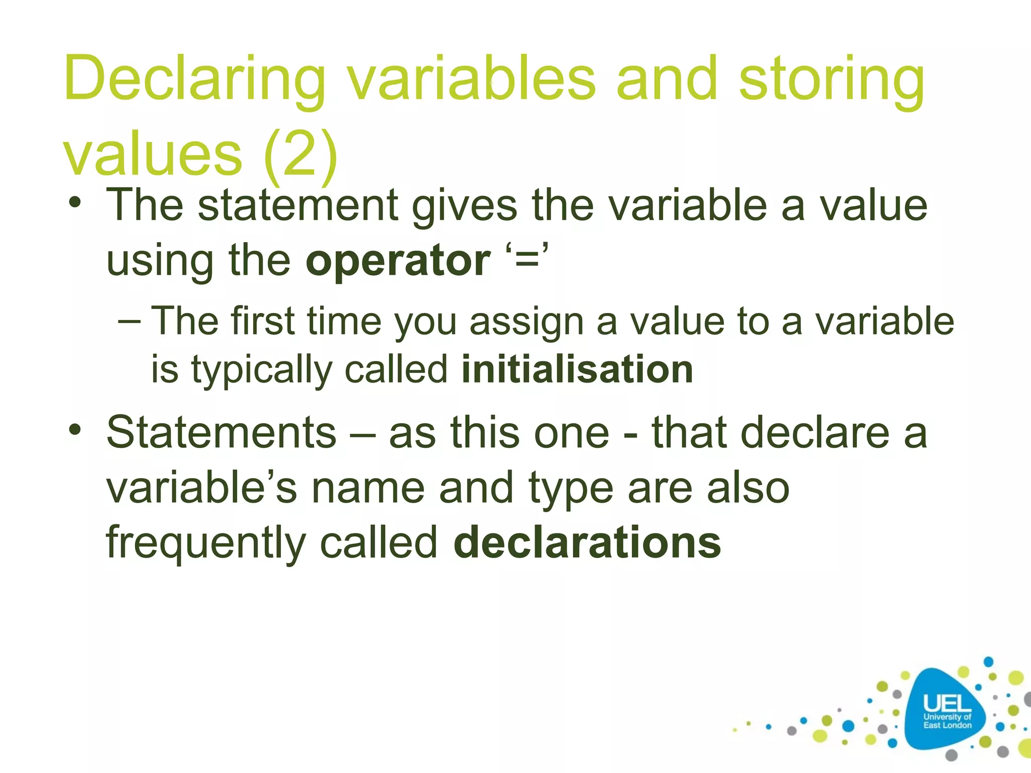 Declaring variables and storing
values (2)
• The statement gives the variable a value
using the operator ‘=’
– The first time you assign a value to a variable
is typically called initialisation
• Statements – as this one - that declare a
variable’s name and type are also
frequently called declarations
 