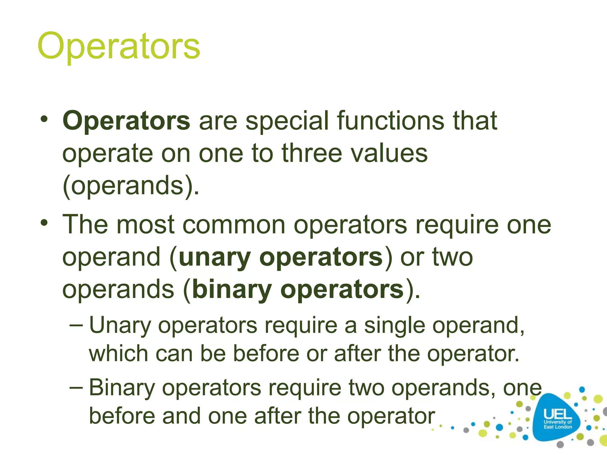 Operators
• Operators are special functions that
operate on one to three values
(operands).
• The most common operators require one
operand (unary operators) or two
operands (binary operators).
– Unary operators require a single operand,
which can be before or after the operator.
– Binary operators require two operands, one
before and one after the operator
 