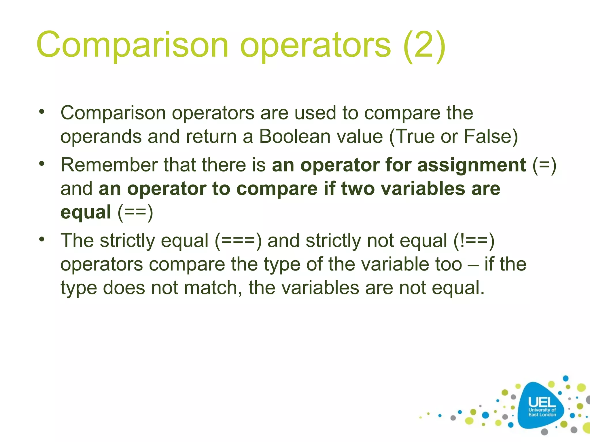 Comparison operators (2)
• Comparison operators are used to compare the
operands and return a Boolean value (True or False)
• Remember that there is an operator for assignment (=)
and an operator to compare if two variables are
equal (==)
• The strictly equal (===) and strictly not equal (!==)
operators compare the type of the variable too – if the
type does not match, the variables are not equal.
 