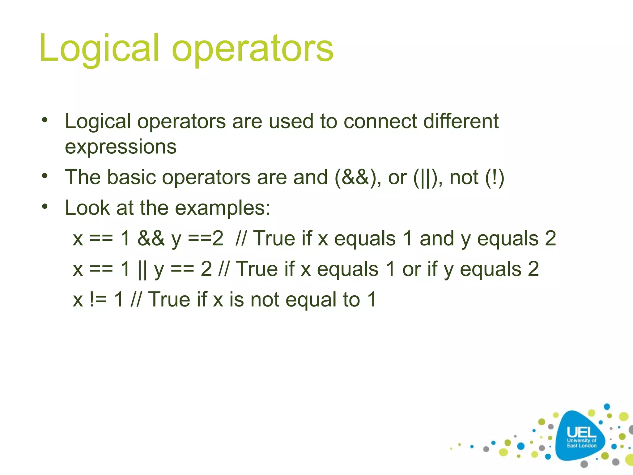 Logical operators
• Logical operators are used to connect different
expressions
• The basic operators are and (&&), or (||), not (!)
• Look at the examples:
x == 1 && y ==2 // True if x equals 1 and y equals 2
x == 1 || y == 2 // True if x equals 1 or if y equals 2
x != 1 // True if x is not equal to 1
 