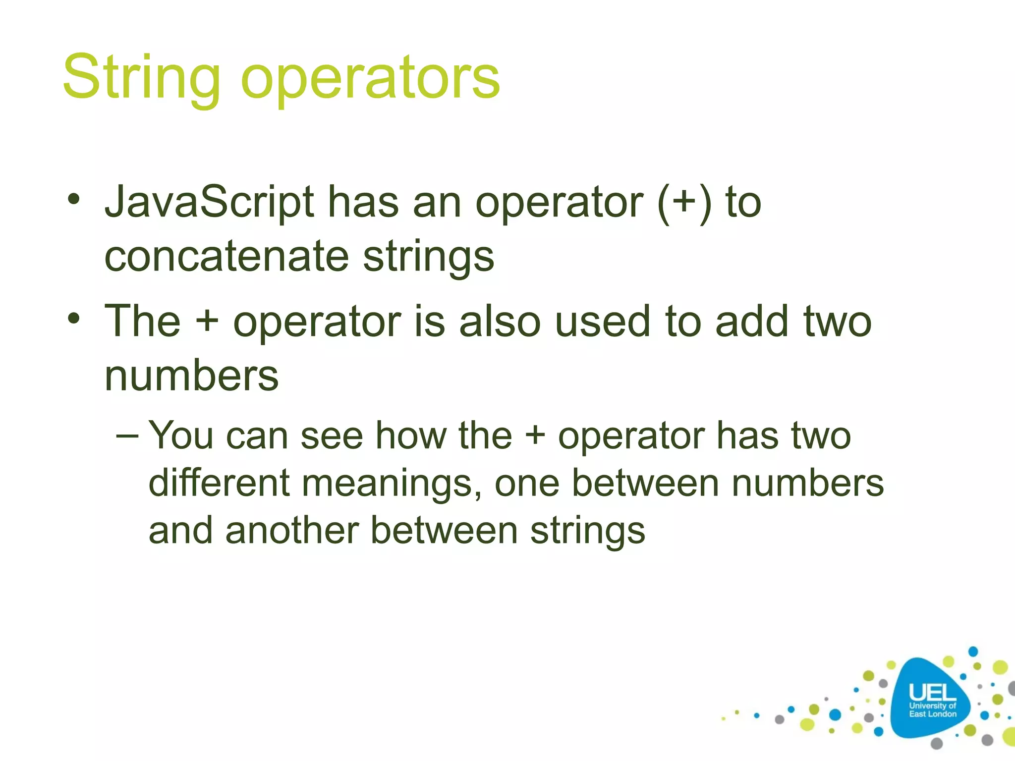 String operators
• JavaScript has an operator (+) to
concatenate strings
• The + operator is also used to add two
numbers
– You can see how the + operator has two
different meanings, one between numbers
and another between strings
 