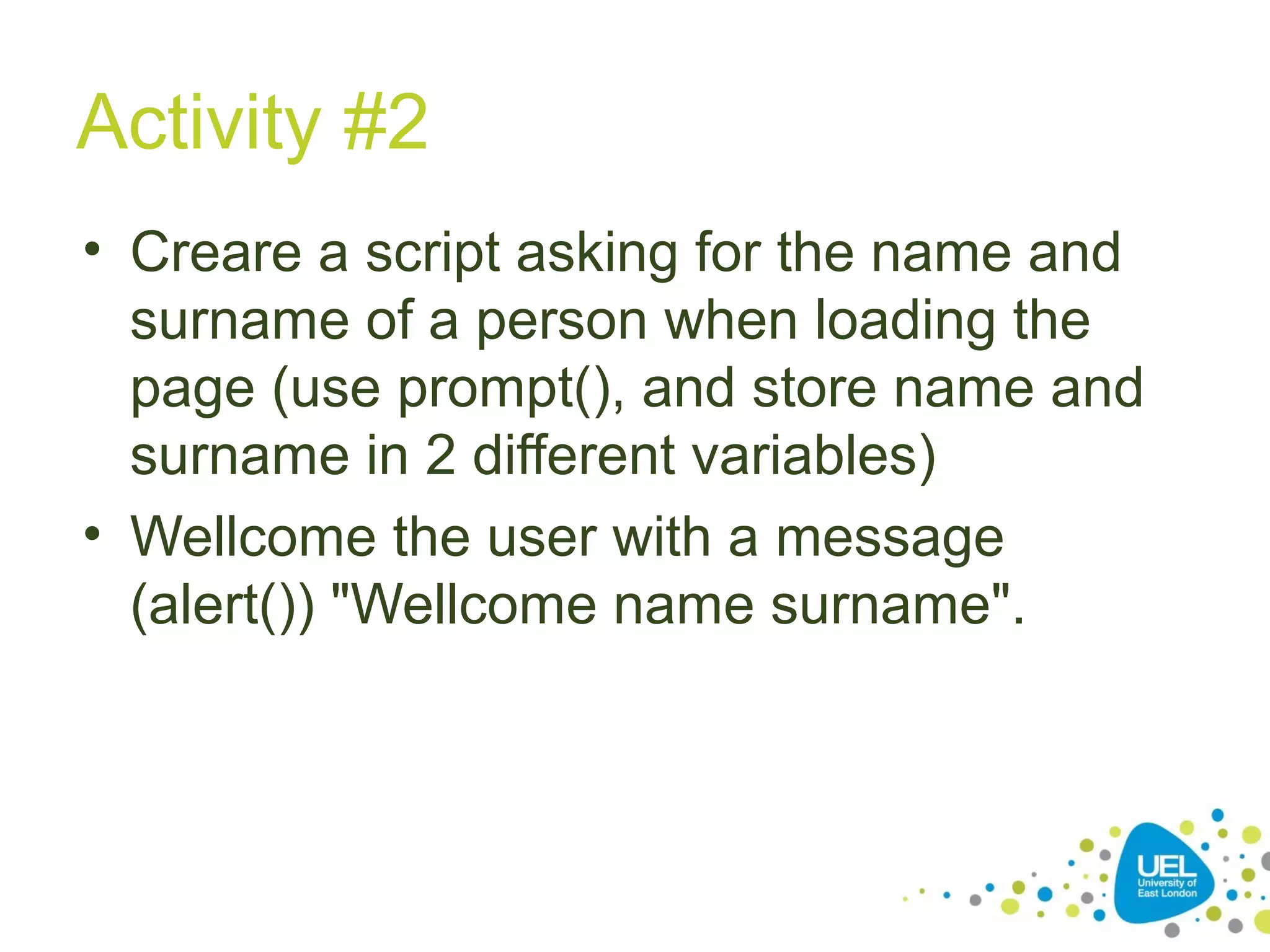 Activity #2
• Creare a script asking for the name and
surname of a person when loading the
page (use prompt(), and store name and
surname in 2 different variables)
• Wellcome the user with a message
(alert()) "Wellcome name surname".
 