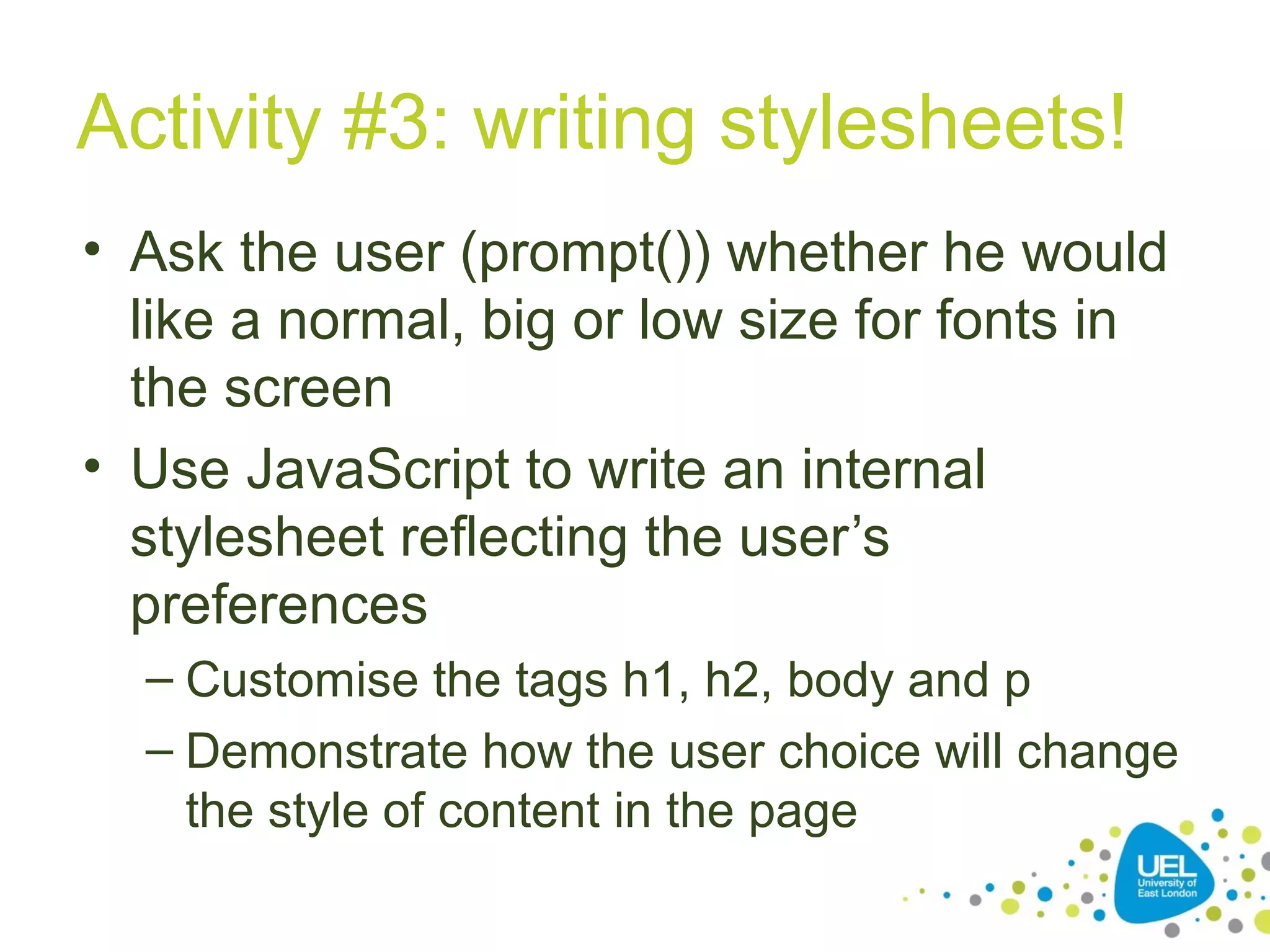 Activity #3: writing stylesheets!
• Ask the user (prompt()) whether he would
like a normal, big or low size for fonts in
the screen
• Use JavaScript to write an internal
stylesheet reflecting the user’s
preferences
– Customise the tags h1, h2, body and p
– Demonstrate how the user choice will change
the style of content in the page
 