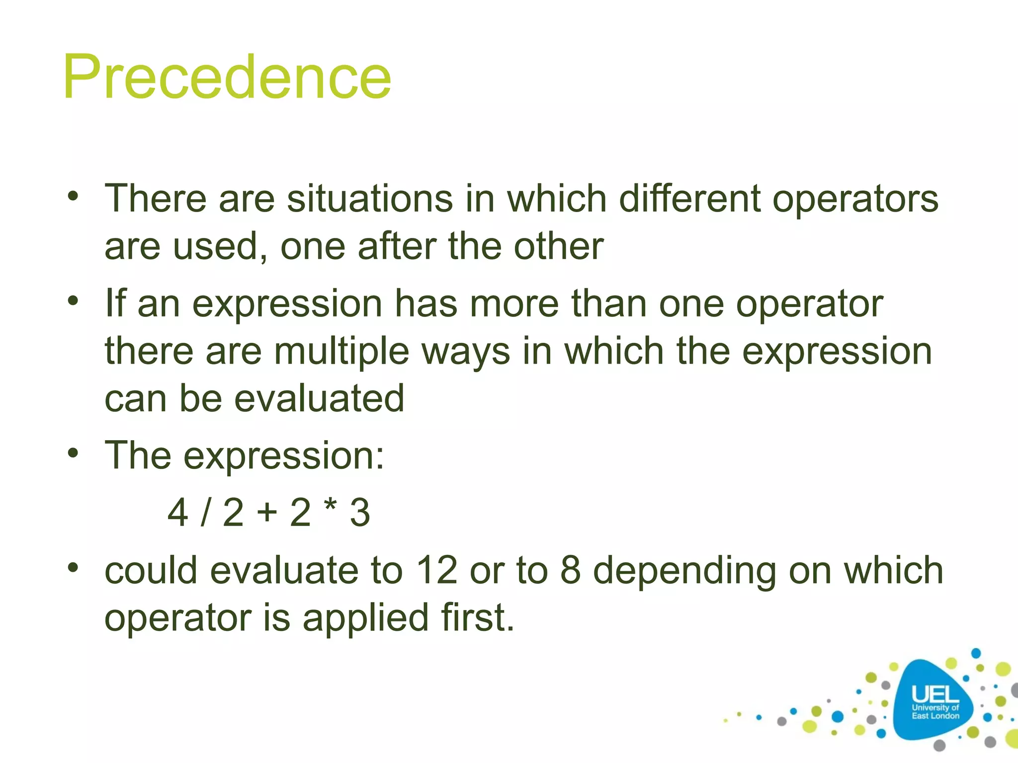 Precedence
• There are situations in which different operators
are used, one after the other
• If an expression has more than one operator
there are multiple ways in which the expression
can be evaluated
• The expression:
4 / 2 + 2 * 3
• could evaluate to 12 or to 8 depending on which
operator is applied first.
 