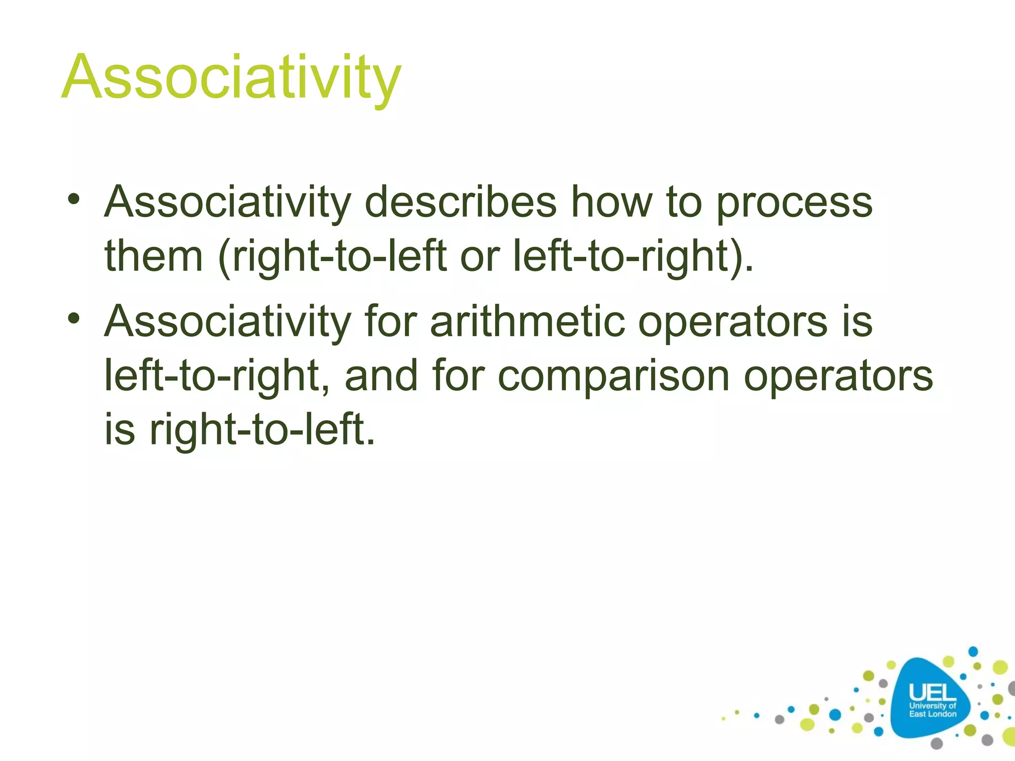 Associativity
• Associativity describes how to process
them (right-to-left or left-to-right).
• Associativity for arithmetic operators is
left-to-right, and for comparison operators
is right-to-left.
 