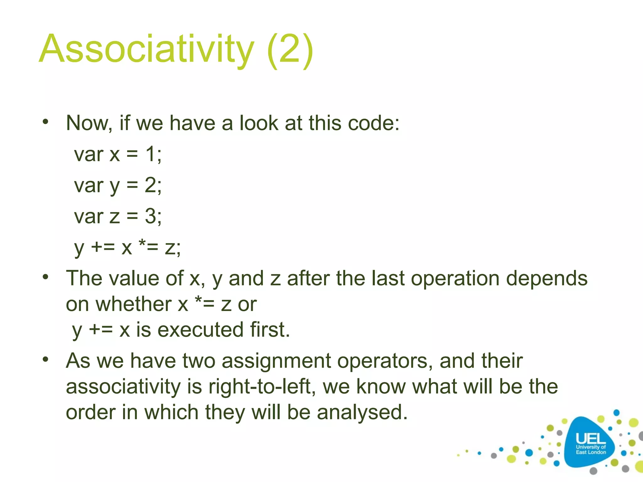 Associativity (2)
• Now, if we have a look at this code:
var x = 1;
var y = 2;
var z = 3;
y += x *= z;
• The value of x, y and z after the last operation depends
on whether x *= z or
y += x is executed first.
• As we have two assignment operators, and their
associativity is right-to-left, we know what will be the
order in which they will be analysed.
 