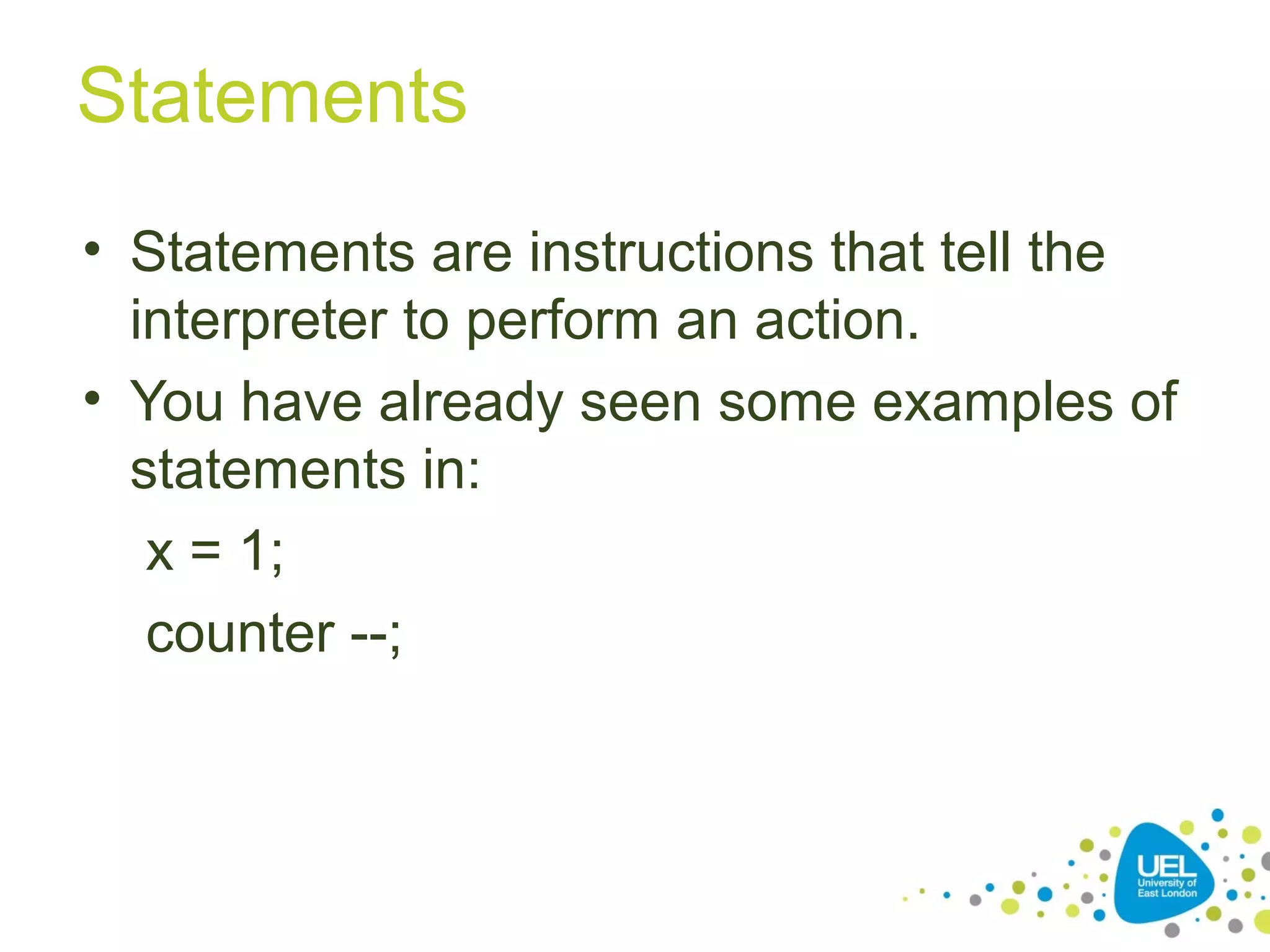 Statements
• Statements are instructions that tell the
interpreter to perform an action.
• You have already seen some examples of
statements in:
x = 1;
counter --;
 