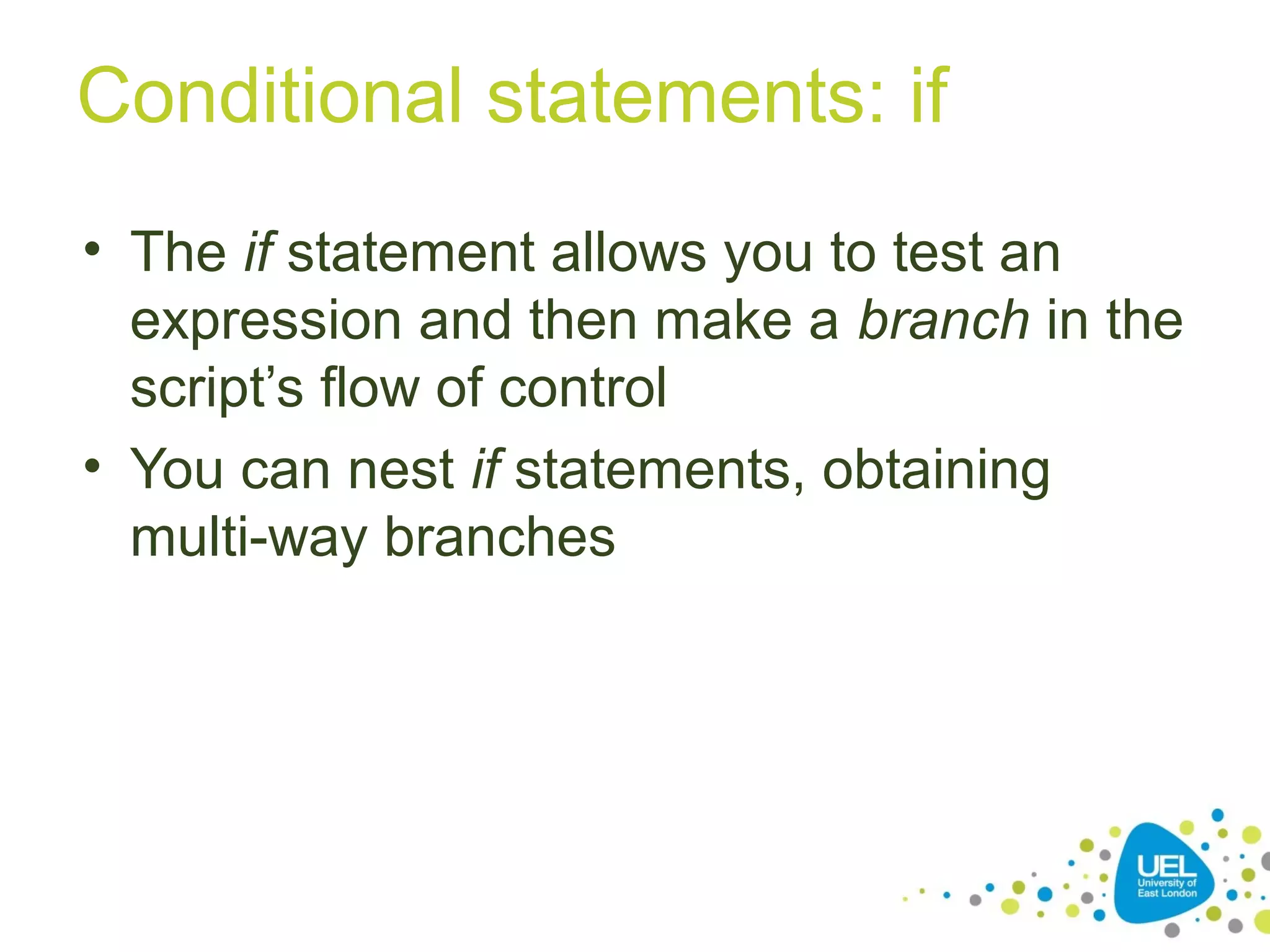 Conditional statements: if
• The if statement allows you to test an
expression and then make a branch in the
script’s flow of control
• You can nest if statements, obtaining
multi-way branches
 