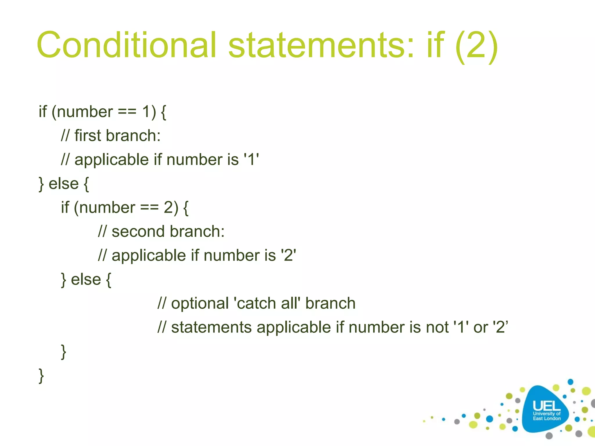 Conditional statements: if (2)
if (number == 1) {
// first branch:
// applicable if number is '1'
} else {
if (number == 2) {
// second branch:
// applicable if number is '2'
} else {
// optional 'catch all' branch
// statements applicable if number is not '1' or '2’
}
}
 