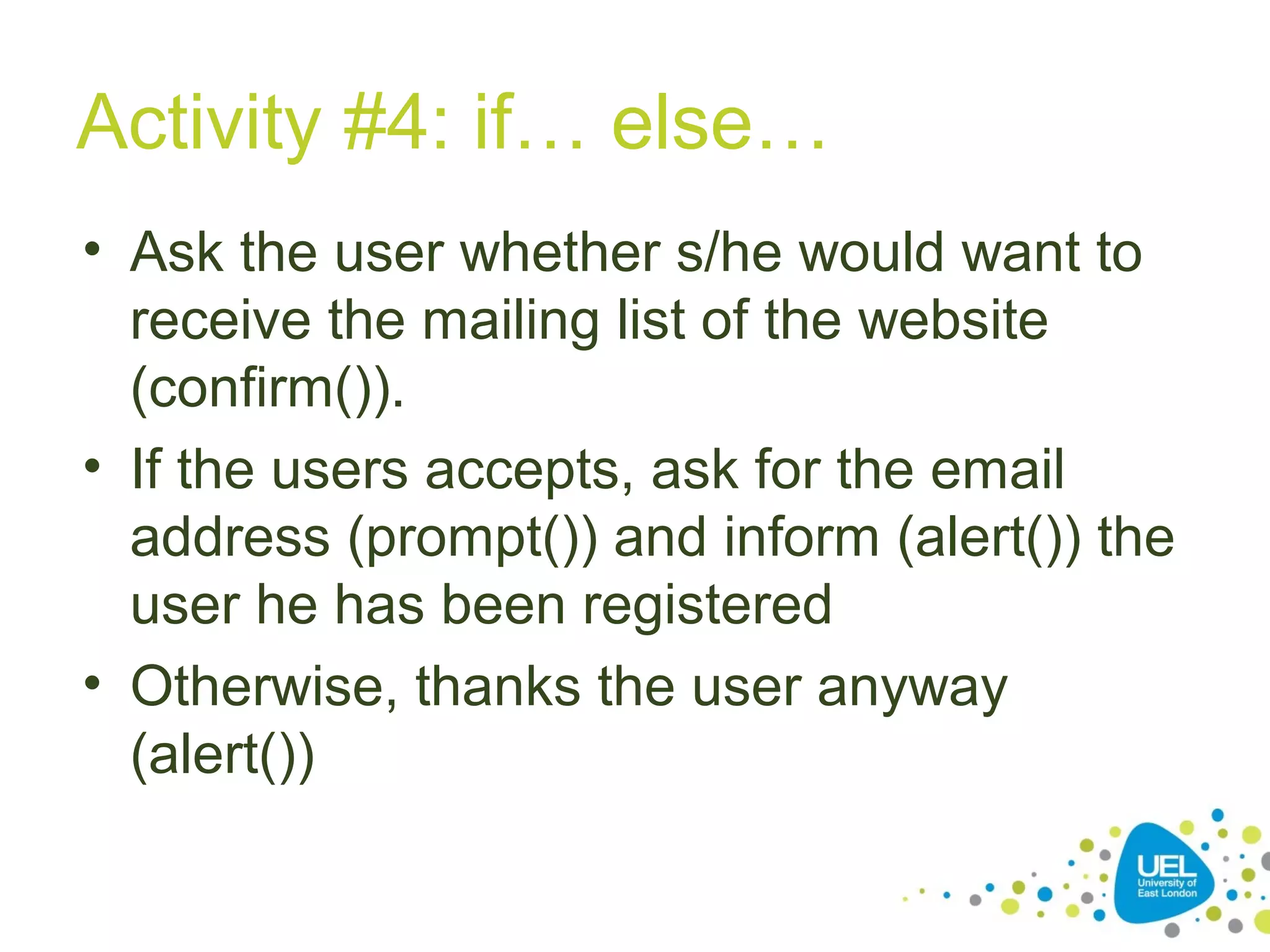 Activity #4: if… else…
• Ask the user whether s/he would want to
receive the mailing list of the website
(confirm()).
• If the users accepts, ask for the email
address (prompt()) and inform (alert()) the
user he has been registered
• Otherwise, thanks the user anyway
(alert())
 