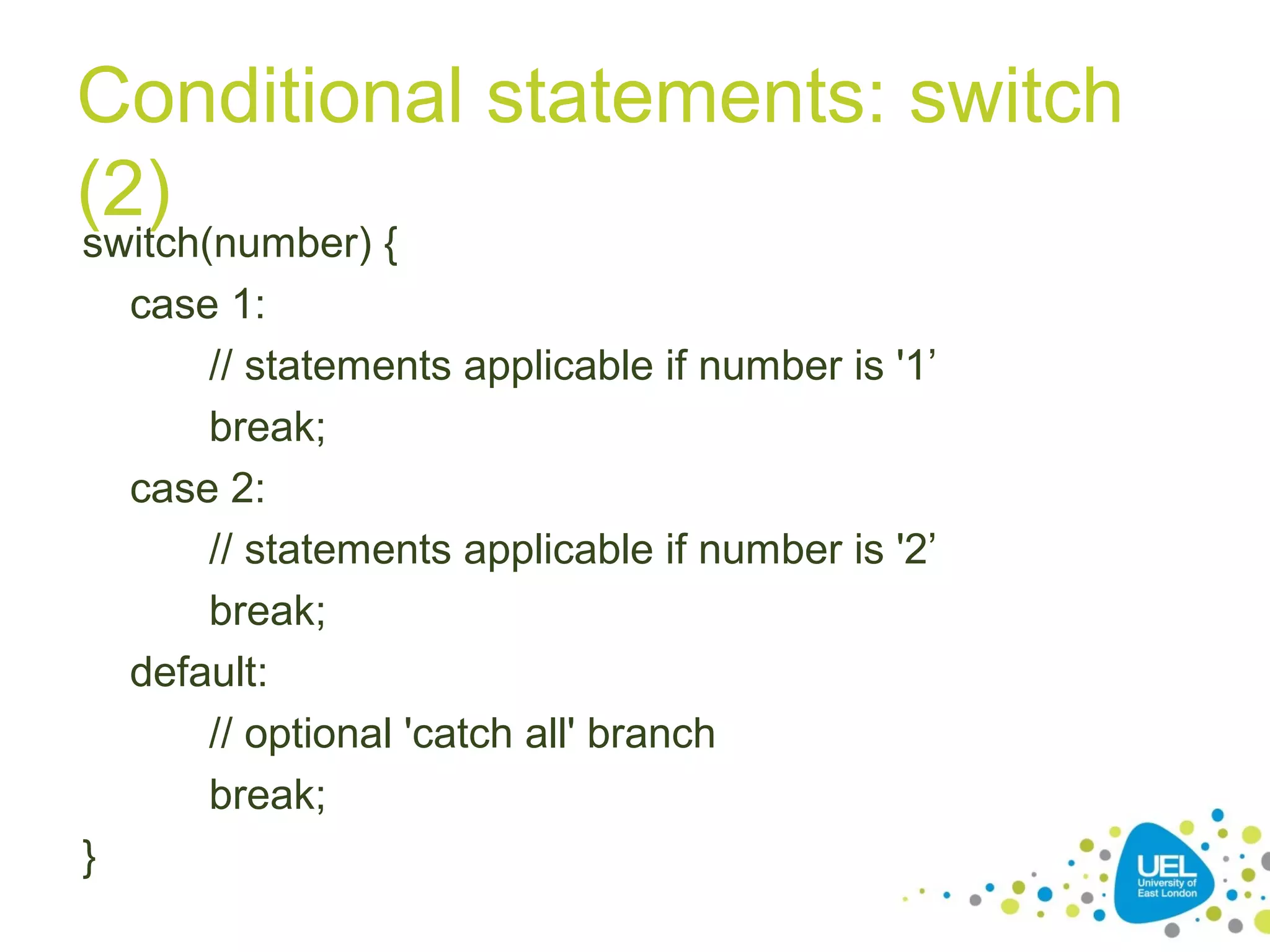 Conditional statements: switch
(2)
switch(number) {
case 1:
// statements applicable if number is '1’
break;
case 2:
// statements applicable if number is '2’
break;
default:
// optional 'catch all' branch
break;
}
 
