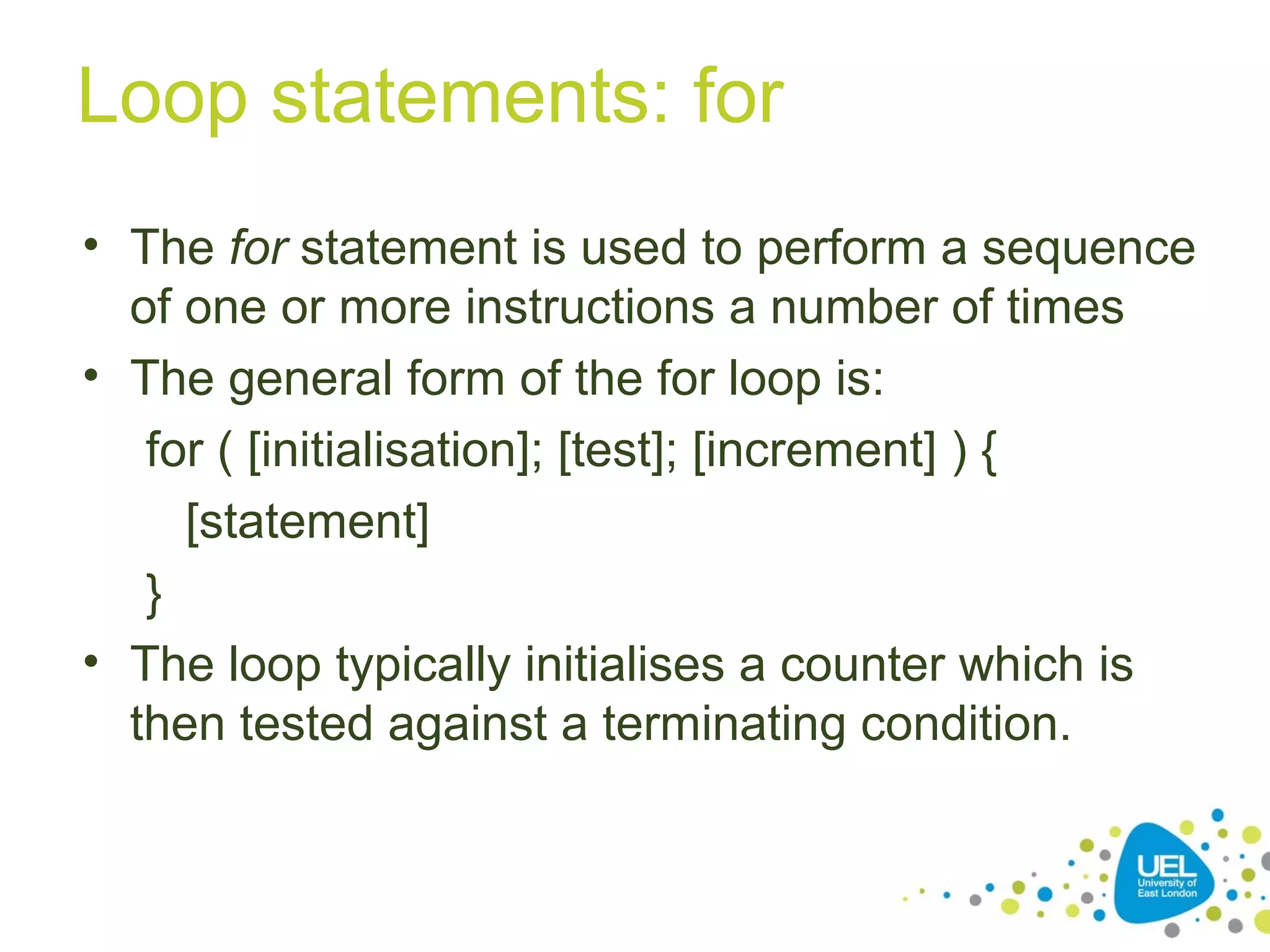Loop statements: for
• The for statement is used to perform a sequence
of one or more instructions a number of times
• The general form of the for loop is:
for ( [initialisation]; [test]; [increment] ) {
[statement]
}
• The loop typically initialises a counter which is
then tested against a terminating condition.
 
