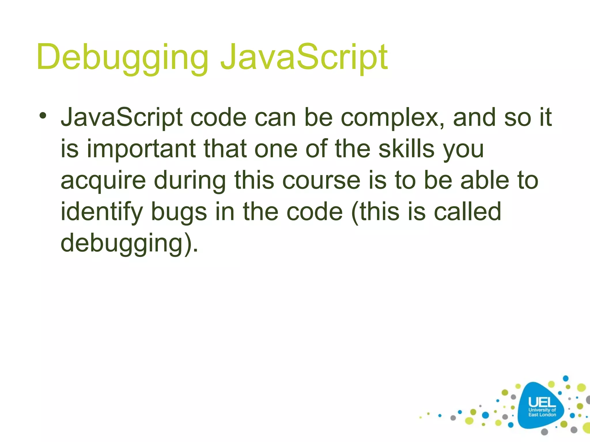 Debugging JavaScript
• JavaScript code can be complex, and so it
is important that one of the skills you
acquire during this course is to be able to
identify bugs in the code (this is called
debugging).
 
