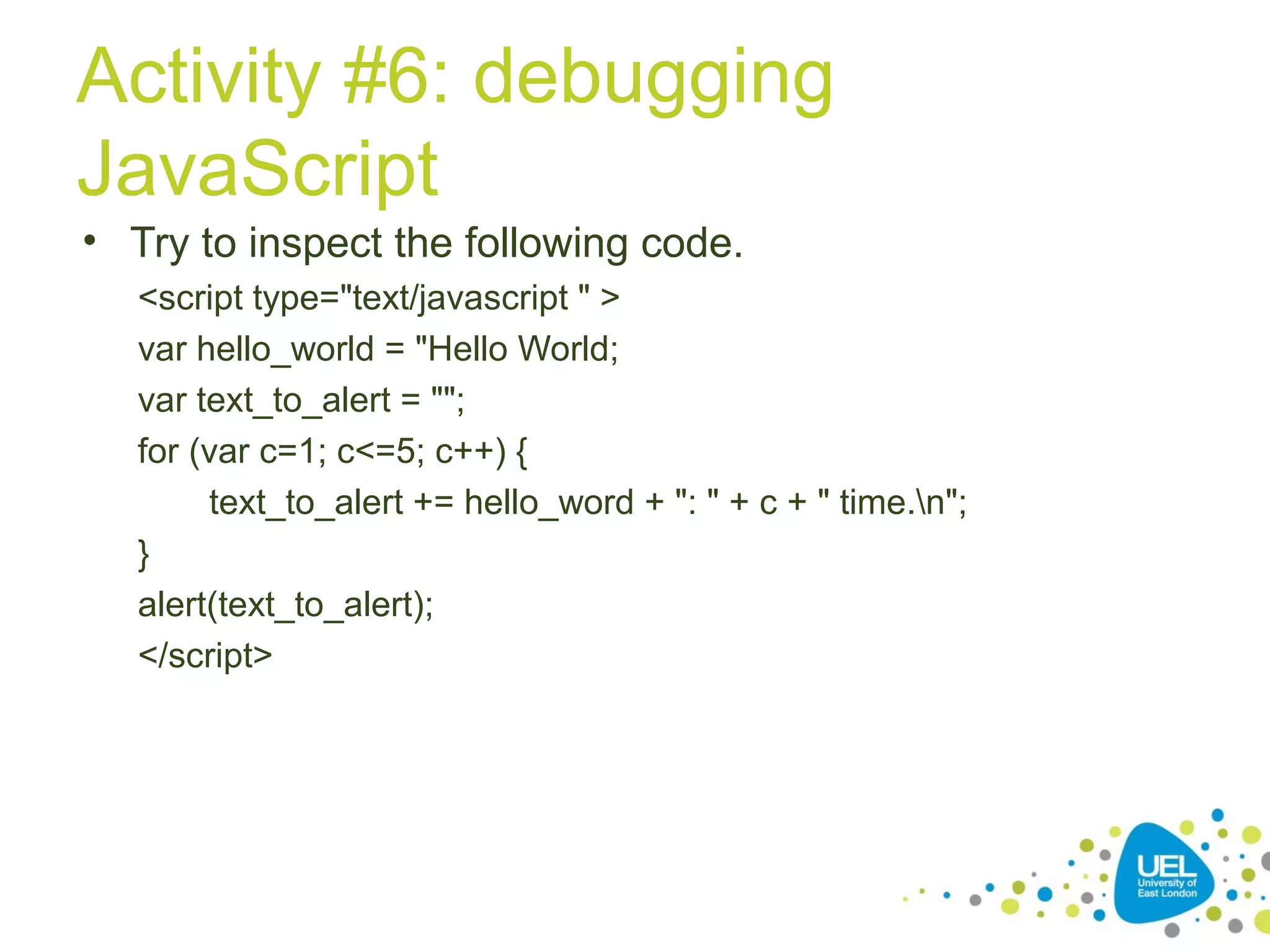 Activity #6: debugging
JavaScript
• Try to inspect the following code.
<script type="text/javascript " >
var hello_world = "Hello World;
var text_to_alert = "";
for (var c=1; c<=5; c++) {
text_to_alert += hello_word + ": " + c + " time.n";
}
alert(text_to_alert);
</script>
 