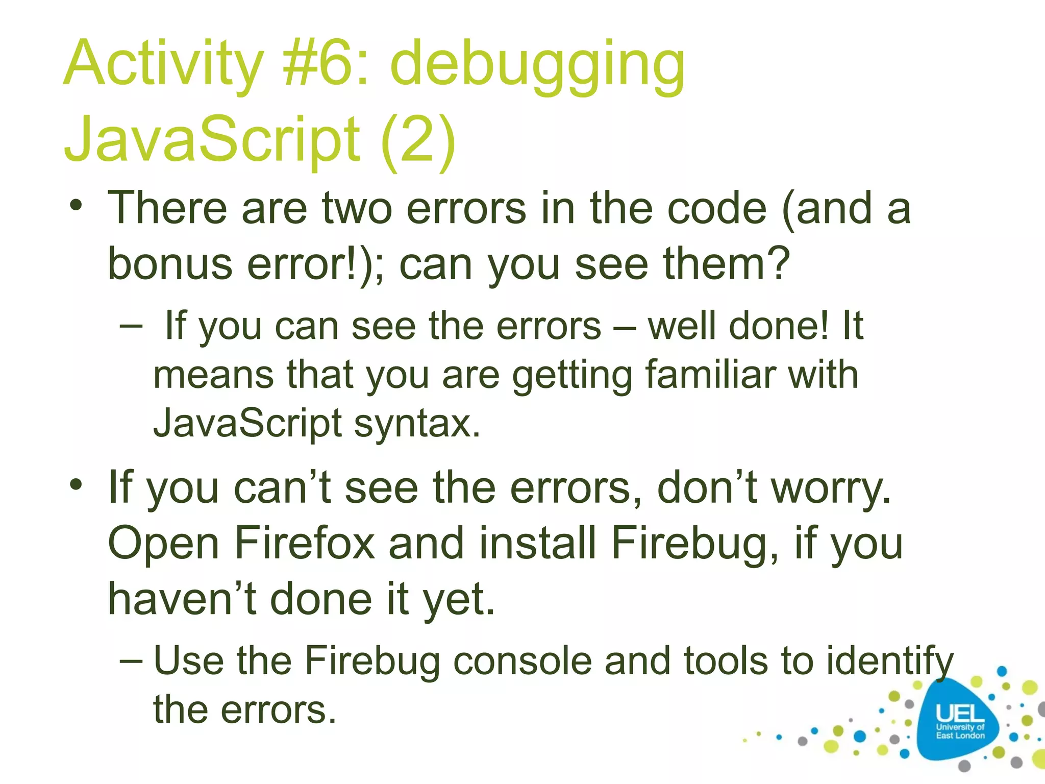 Activity #6: debugging
JavaScript (2)
• There are two errors in the code (and a
bonus error!); can you see them?
– If you can see the errors – well done! It
means that you are getting familiar with
JavaScript syntax.
• If you can’t see the errors, don’t worry.
Open Firefox and install Firebug, if you
haven’t done it yet.
– Use the Firebug console and tools to identify
the errors.
 