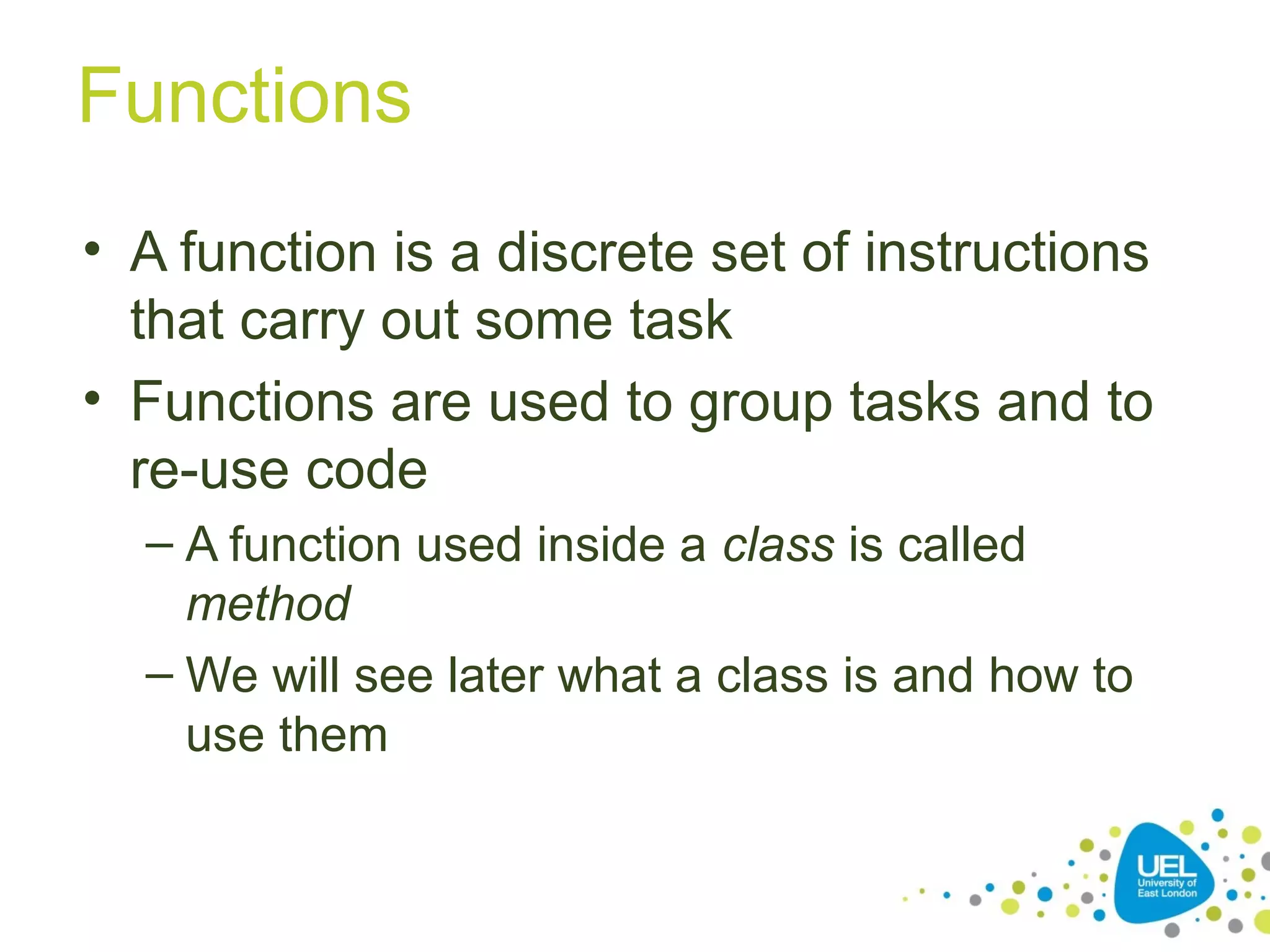 Functions
• A function is a discrete set of instructions
that carry out some task
• Functions are used to group tasks and to
re-use code
– A function used inside a class is called
method
– We will see later what a class is and how to
use them
 