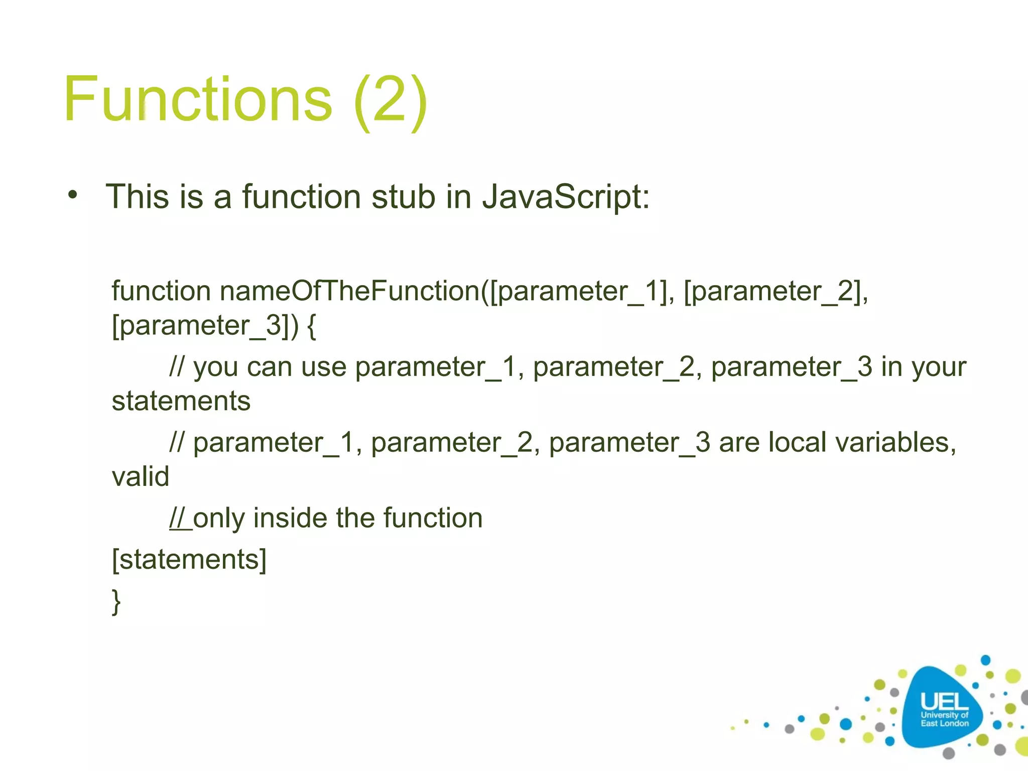 Functions (2)
• This is a function stub in JavaScript:
function nameOfTheFunction([parameter_1], [parameter_2],
[parameter_3]) {
// you can use parameter_1, parameter_2, parameter_3 in your
statements
// parameter_1, parameter_2, parameter_3 are local variables,
valid
// only inside the function
[statements]
}
 
