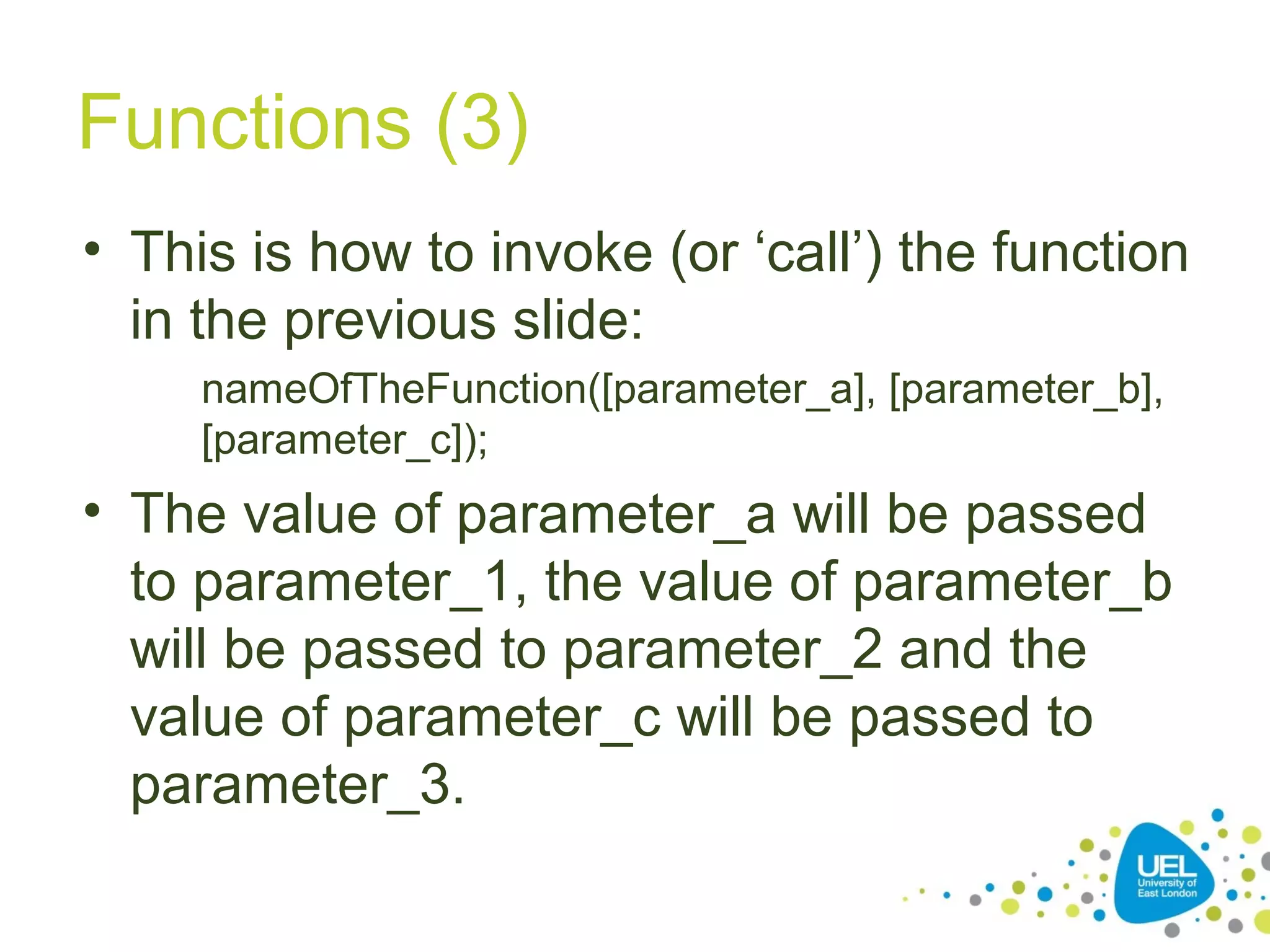 Functions (3)
• This is how to invoke (or ‘call’) the function
in the previous slide:
nameOfTheFunction([parameter_a], [parameter_b],
[parameter_c]);
• The value of parameter_a will be passed
to parameter_1, the value of parameter_b
will be passed to parameter_2 and the
value of parameter_c will be passed to
parameter_3.
 