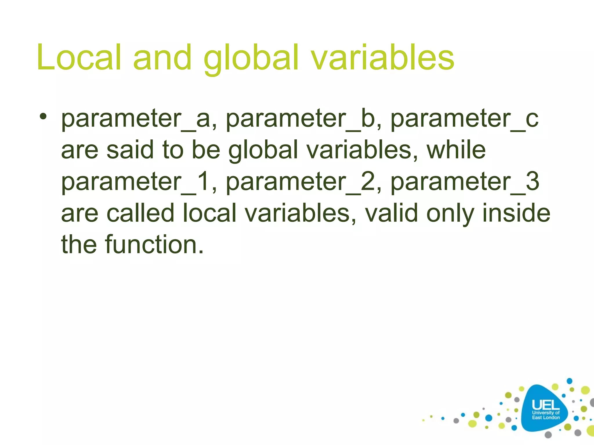 Local and global variables
• parameter_a, parameter_b, parameter_c
are said to be global variables, while
parameter_1, parameter_2, parameter_3
are called local variables, valid only inside
the function.
 