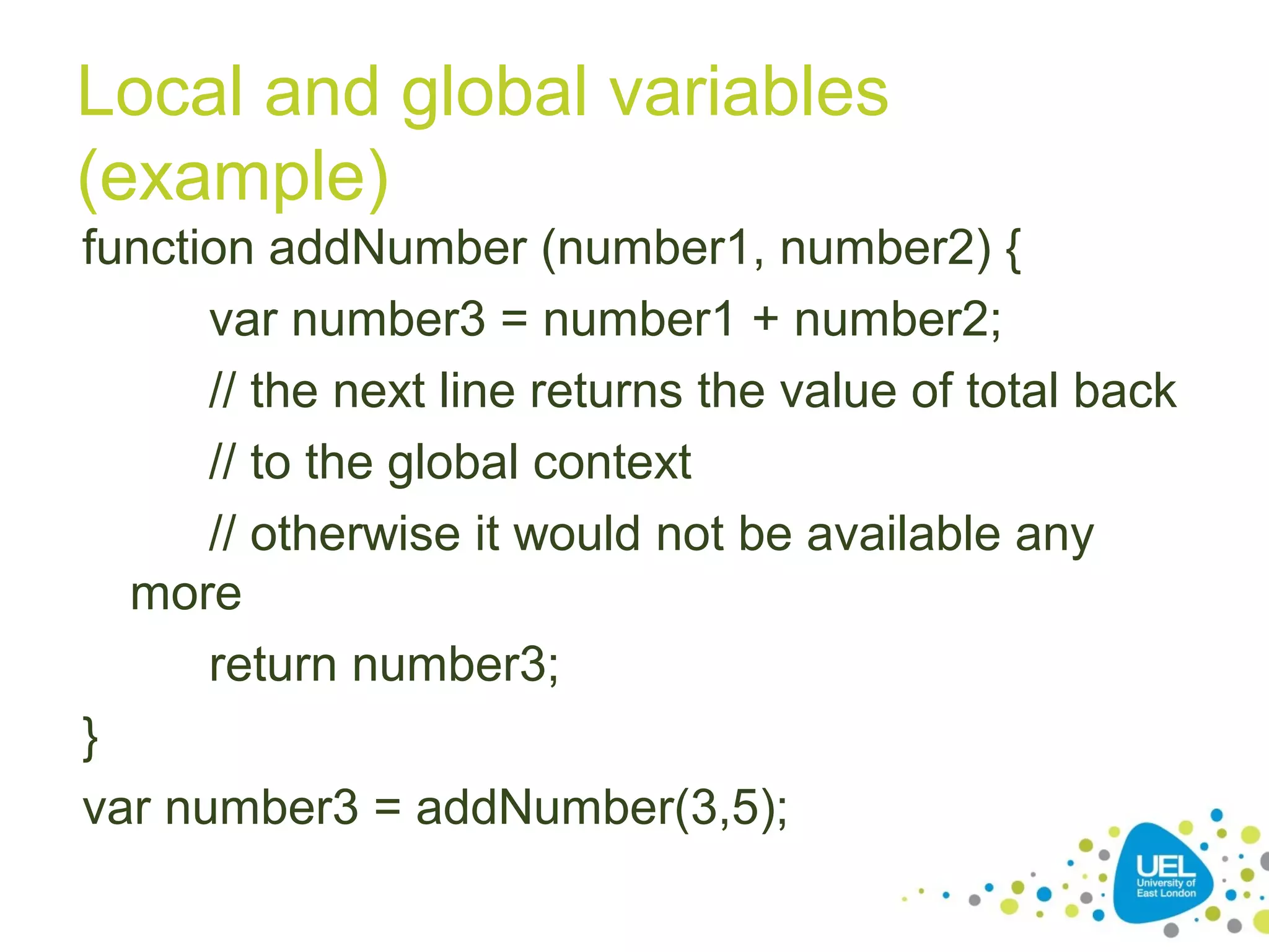 Local and global variables
(example)
function addNumber (number1, number2) {
var number3 = number1 + number2;
// the next line returns the value of total back
// to the global context
// otherwise it would not be available any
more
return number3;
}
var number3 = addNumber(3,5);
 