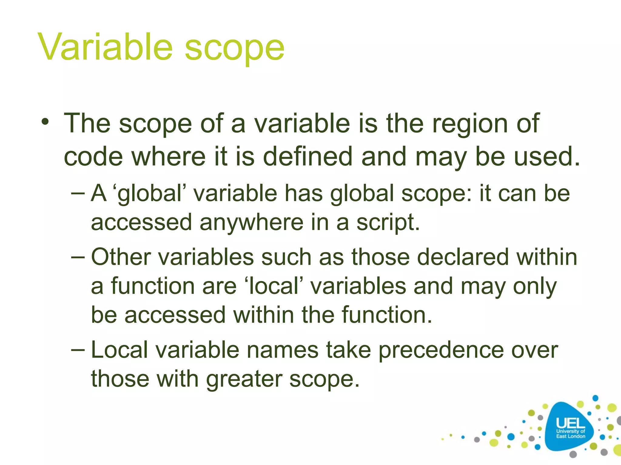 Variable scope
• The scope of a variable is the region of
code where it is defined and may be used.
– A ‘global’ variable has global scope: it can be
accessed anywhere in a script.
– Other variables such as those declared within
a function are ‘local’ variables and may only
be accessed within the function.
– Local variable names take precedence over
those with greater scope.
 