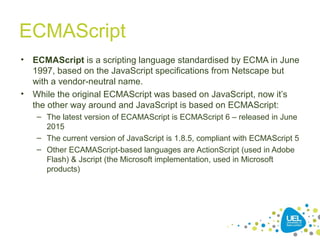 ECMAScript
• ECMAScript is a scripting language standardised by ECMA in June
1997, based on the JavaScript specifications from Netscape but
with a vendor-neutral name.
• While the original ECMAScript was based on JavaScript, now it’s
the other way around and JavaScript is based on ECMAScript:
– The latest version of ECAMAScript is ECMAScript 6 – released in June
2015
– The current version of JavaScript is 1.8.5, compliant with ECMAScript 5
– Other ECAMAScript-based languages are ActionScript (used in Adobe
Flash) & Jscript (the Microsoft implementation, used in Microsoft
products)
 
