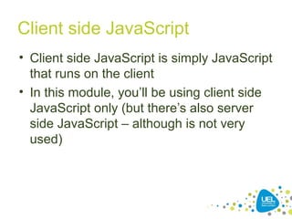 Client side JavaScript
• Client side JavaScript is simply JavaScript
that runs on the client
• In this module, you’ll be using client side
JavaScript only (but there’s also server
side JavaScript – although is not very
used)
 