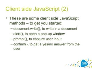 Client side JavaScript (2)
• These are some client side JavaScript
methods – to get you started:
– document.write(), to write in a document
– alert(), to open a pop-up window
– prompt(), to capture user input
– confirm(), to get a yes/no answer from the
user
 