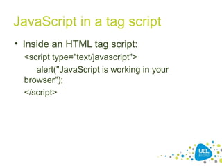 JavaScript in a tag script
• Inside an HTML tag script:
<script type="text/javascript">
alert("JavaScript is working in your
browser");
</script>
 