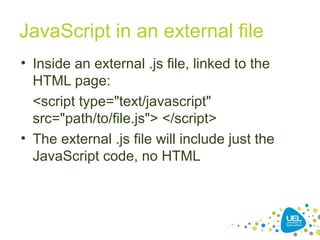 JavaScript in an external file
• Inside an external .js file, linked to the
HTML page:
<script type="text/javascript"
src="path/to/file.js"> </script>
• The external .js file will include just the
JavaScript code, no HTML
 