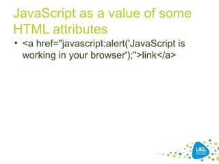 JavaScript as a value of some
HTML attributes
• <a href="javascript:alert('JavaScript is
working in your browser');">link</a>
 