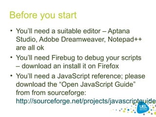 Before you start
• You’ll need a suitable editor – Aptana
Studio, Adobe Dreamweaver, Notepad++
are all ok
• You’ll need Firebug to debug your scripts
– download an install it on Firefox
• You’ll need a JavaScript reference; please
download the “Open JavaScript Guide”
from from sourceforge:
http://sourceforge.net/projects/javascriptguide/
 