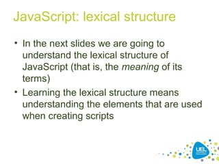 JavaScript: lexical structure
• In the next slides we are going to
understand the lexical structure of
JavaScript (that is, the meaning of its
terms)
• Learning the lexical structure means
understanding the elements that are used
when creating scripts
 