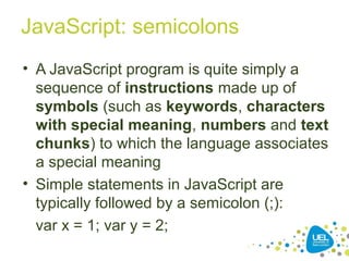 JavaScript: semicolons
• A JavaScript program is quite simply a
sequence of instructions made up of
symbols (such as keywords, characters
with special meaning, numbers and text
chunks) to which the language associates
a special meaning
• Simple statements in JavaScript are
typically followed by a semicolon (;):
var x = 1; var y = 2;
 