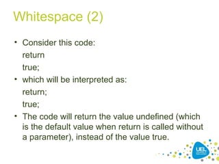 Whitespace (2)
• Consider this code:
return
true;
• which will be interpreted as:
return;
true;
• The code will return the value undefined (which
is the default value when return is called without
a parameter), instead of the value true.
 